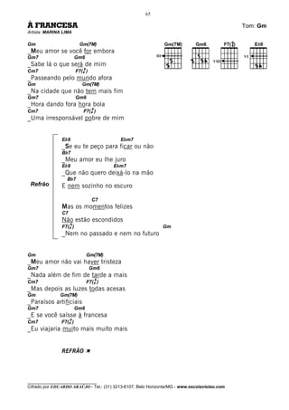 65

À FRANCESA                                                                                    Tom: Gm
Artista: MARINA LIMA

Gm                       Gm(7M)
_Meu amor se você for embora
Gm7                     Gm6                                III                                VI
                                                                                     VIII
_Sabe lá o que será de mim
                            9
Cm7                     F7(4 )
_Passeando pelo mundo afora
Gm                         Gm(7M)
_Na cidade que não tem mais fim
Gm7                     Gm6
_Hora dando fora hora bola
                                  9
Cm7                        F7(4 )
_Uma irresponsável pobre de mim


               Eb9                          Ebm7
               _Se eu te peço para ficar ou não
               Bb7
               _Meu amor eu lhe juro
               Eb9                        Ebm7
               _Que não quero deixá-lo na mão
                  Bb7
 Refrão        E nem sozinho no escuro

                                  C7
               Mas os momentos felizes
               C7
               Não estão escondidos
                    9
               F7(4 )                                            Gm
               _Nem no passado e nem no futuro


Gm                              Gm(7M)
_Meu amor não vai haver tristeza
Gm7                              Gm6
_Nada além de fim de tarde a mais
                                      9
Cm7                             F7(4 )
_Mas depois as luzes todas acesas
Gm             Gm(7M)
_Paraísos artificiais
Gm7                     Gm6
_E se você saísse à francesa
                    9
Cm7            F7(4 )
_Eu viajaria muito mais muito mais


               REFRÃO À




________________________________
Cifrado por EDUARDO ARAÚJO - Tel.: (31) 3213-6107, Belo Horizonte/MG - www.escolaviolao.com
 