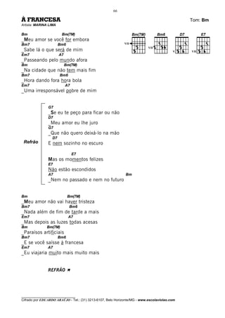 66

À FRANCESA                                                                                    Tom: Bm
Artista: MARINA LIMA

Bm                      Bm(7M)
_Meu amor se você for embora
Bm7                    Bm6                                   VII
                                                                           VII
_Sabe lá o que será de mim                                                               V    VII
Em7                    A7
_Passeando pelo mundo afora
Bm                          Bm(7M)
_Na cidade que não tem mais fim
Bm7                    Bm6
_Hora dando fora hora bola
Em7                         A7
_Uma irresponsável pobre de mim


               G7
               _Se eu te peço para ficar ou não
               D7
               _Meu amor eu lhe juro
               G7
               _Que não quero deixá-lo na mão
                  D7
 Refrão        E nem sozinho no escuro

                                 E7
               Mas os momentos felizes
               E7
               Não estão escondidos
               A7                                            Bm
               _Nem no passado e nem no futuro


Bm                           Bm(7M)
_Meu amor não vai haver tristeza
Bm7                           Bm6
_Nada além de fim de tarde a mais
Em7                          A7
_Mas depois as luzes todas acesas
Bm             Bm(7M)
_Paraísos artificiais
Bm7                    Bm6
_E se você saísse à francesa
Em7            A7
_Eu viajaria muito mais muito mais


               REFRÃO À




________________________________
Cifrado por EDUARDO ARAÚJO - Tel.: (31) 3213-6107, Belo Horizonte/MG - www.escolaviolao.com
 