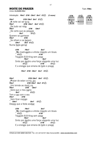 67

NOITE DE PRAZER                                                                                Tom: F#m
Artista: CLÁUDIO ZOLI

Introdução: F#m7 D7M C#m7 Bm7 E7(49 )                                (2 vezes)
                                                       9
F#m7                D7M C#m7 Bm7 E7( 4 )                                          V
_A noite vai ser b o a                                                                   VII
                                                      9
F#m7                 D7M C#m7               Bm7   E7( 4 )
_De tudo vai rolar
F#m7                          D7M           C#m7
_De certo que as pessoas
                                        9
              Bm7               E7( 4 )
Querem se conhecer
F#m7                  D7M
_Se olham e se beijam
                                    9
       C#m7           Bm7 E7( 4 )
Numa festa genial

       A7M             F#m7                            Bm7
       _Na madrugada a vitrola rolando um blues
              9
          E7( 4 )                                 A7M
       Tocando B.B King sem parar
                      F#m7                                 Bm7
       Sinto por dentro uma força vibrando uma luz
                        9                                                   9
                    E7( 4 )                        A7M                  E7( 4 )
       E a energia que emana de todo o prazer
                                                                 9
                  F#m7 D7M C#m7                   Bm7      E7(4 )


                                                                 9
F#m7                          D7M C#m7 Bm7 E7( 4 )
_Prazer de estar c o n t i g o
                                                             9
F#m7                        D7M C#m7 Bm7 E7( 4 )
_Um brinde ao desti no
F#m7                    D7M       C#m7
_Será que o meu signo
                                        9
        Bm7                     E7( 4 )
Tem a ver com o seu
F#m7              D7M
_Vem ficar comigo
                                                   9
   C#m7                         Bm7          E7( 4 )
Depois que a festa acabar

       A7M             F#m7                            Bm7
       _Na madrugada a vitrola rolando um blues
              9
          E7( 4 )                                 A7M
       Tocando B.B King sem parar
                      F#m7                                 Bm7
       Sinto por dentro uma força vibrando uma luz
                        9                                                   9
                    E7( 4 )                        A7M                  E7( 4 )
       E a energia que emana de todo o prazer

________________________________
Cifrado por EDUARDO ARAÚJO - Tel.: (31) 3213-6107, Belo Horizonte/MG - www.escolaviolao.com
 
