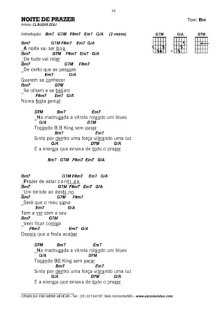 68

NOITE DE PRAZER                                                                               Tom: Bm
Artista: CLÁUDIO ZOLI

Introdução: Bm7 G7M F#m7 Em7 G/A                     (2 vezes)

Bm7              G7M F#m7            Em7 G/A
_A noite vai ser b o a                                                                   V
Bm7               G7M         F#m7 Em7 G/A
_De tudo vai rolar
Bm7                       G7M        F#m7
_De certo que as pessoas
              Em7              G/A
Querem se conhecer
Bm7                 G7M
_Se olham e se beijam
        F#m7        Em7 G/A
Numa festa genial

       D7M              Bm7                 Em7
       _Na madrugada a vitrola rolando um blues
          G/A                            D7M
       Tocando B.B King sem parar
                    Bm7                        Em7
       Sinto por dentro uma força vibrando uma luz
                  G/A                       D7M        G/A
       E a energia que emana de todo o prazer

                Bm7 G7M F#m7 Em7 G/A


Bm7                      G7M F#m7        Em7 G/A
_Prazer de estar c o n t i g o
Bm7                     G7M F#m7 Em7 G/A
_Um brinde ao desti no
Bm7                     G7M     F#m7
_Será que o meu signo
        Em7                   G/A
Tem a ver com o seu
Bm7             G7M
_Vem ficar comigo
    F#m7                       Em7 G/A
Depois que a festa acabar

       D7M              Bm7                 Em7
       _Na madrugada a vitrola rolando um blues
          G/A                            D7M
       Tocando BB King sem parar
                    Bm7                        Em7
       Sinto por dentro uma força vibrando uma luz
                  G/A                       D7M        G/A
       E a energia que emana de todo o prazer

________________________________
Cifrado por EDUARDO ARAÚJO - Tel.: (31) 3213-6107, Belo Horizonte/MG - www.escolaviolao.com
 
