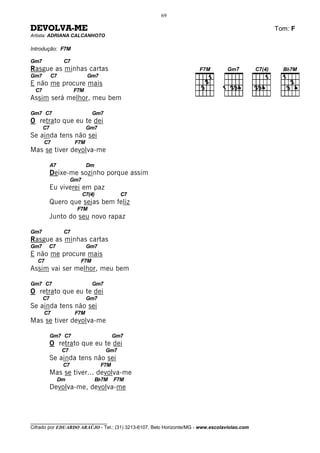 69

DEVOLVA-ME                                                                                    Tom: F
Artista: ADRIANA CALCANHOTO

Introdução: F7M

Gm7               C7
Rasgue as minhas cartas
Gm7         C7                 Gm7
E não me procure mais
  C7                   F7M
Assim será melhor, meu bem

Gm7 C7                          Gm7
O retrato que eu te dei
       C7                     Gm7
Se ainda tens não sei
       C7               F7M
Mas se tiver devolva-me

            A7                Dm
            Deixe-me sozinho porque assim
                       Gm7
            Eu viverei em paz
                             C7(4)           C7
            Quero que sejas bem feliz
                        F7M
            Junto do seu novo rapaz

Gm7               C7
Rasgue as minhas cartas
Gm7     C7                    Gm7
E não me procure mais
   C7                    F7M
Assim vai ser melhor, meu bem

Gm7 C7                          Gm7
O retrato que eu te dei
       C7                     Gm7
Se ainda tens não sei
       C7               F7M
Mas se tiver devolva-me

            Gm7 C7                         Gm7
            O retrato que eu te dei
                  C7                  Gm7
            Se ainda tens não sei
                  C7                 F7M
            Mas se tiver... devolva-me
                 Dm                Bb7M    F7M
            Devolva-me, devolva-me



________________________________
Cifrado por EDUARDO ARAÚJO - Tel.: (31) 3213-6107, Belo Horizonte/MG - www.escolaviolao.com
 