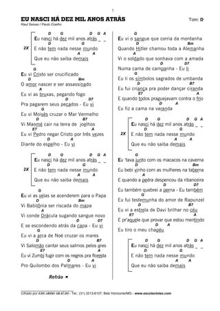 7

EU NASCI HÁ DEZ MIL ANOS ATRÁS                                                                                       Tom: D
Raul Seixas / Paulo Coelho

                      D   G                    D       G A                  G
        Eu nasci há dez mil anos atrás _ _                       Eu vi o sangue que corria da montanha
                      D                   G                                 D                                        Bm
 2X     E não tem nada nesse mundo                               Quando Hitler chamou toda a Alemanha
                                      A            A                    A
        Que eu não saiba demais                                  Vi o soldado que sonhava com a amada
                                                                                                D                   D7
        G                                                        Numa cama de campanha - Eu li
Eu vi Cristo ser crucificado                                                G
    D                                 Bm                         Eu li os símbolos sagrados de umbanda
O amor nascer e ser assassinado                                                 D                                        B7
             A                                                   Eu fui criança pra poder dançar ciranda
Eu vi as bruxas, pegando fogo                                                   E7                                               A
                              D                D7                E quando todos praguejavam contra o frio
Pra pagarem seus pecados - Eu vi                                                                D           A
                 G                                               Eu fiz a cama na varanda
Eu vi Moisés cruzar o Mar Vermelho
         D                                B7                                            D   G                       D        G A
Vi Maomé cair na terra de joelhos                                      Eu nasci há dez mil anos atrás _ _
        E7                                      A                                    D                          G
Eu vi Pedro negar Cristo por três vezes                           2X   E não tem nada nesse mundo
                      D           A                                                                         A            A
Diante do espelho - Eu vi                                              Que eu não saiba demais

                      D   G                    D       G A                  G
        Eu nasci há dez mil anos atrás _ _                       Eu ‘tava junto com os macacos na caverna
                      D                   G                                 D                                                Bm
 2X     E não tem nada nesse mundo                               Eu bebi vinho com as mulheres na taberna
                                      A            A                                A
        Que eu não saiba demais                                  E quando a pedra despencou da ribanceira
                                                                                                    D                        D7
             G                                                   Eu também quebrei a perna - Eu também
Eu vi as velas se acenderem para o Papa                                             G
         D                            Bm                         Eu fui testemunha do amor de Rapunzel
Vi Babilônia ser riscada do mapa                                                D                                    B7
                 A                                               Eu vi a estrela de Davi brilhar no céu
Vi conde Drácula sugando sangue novo                                   E7                                                    A
                                      D                D7        E pr’aquele que provar que estou mentindo
E se escondendo atrás da capa - Eu vi                                                       D           A
             G                                                   Eu tiro o meu chapéu
Eu vi a arca de Noé cruzar os mares
         D                                             B7                               D   G                       D        G A
Vi Salomão cantar seus salmos pelos ares                               Eu nasci há dez mil anos atrás _ _
                 E7                                    A                             D                          G
Eu vi Zumbi fugir com os negros pra floresta                           E não tem nada nesse mundo
                              D                 A                                                           A        A
Pro Quilombo dos Palmares - Eu vi                                      Que eu não saiba demais

                      Refrão À

________________________________
Cifrado por EDUARDO ARAÚJO - Tel.: (31) 3213-6107, Belo Horizonte/MG - www.escolaviolao.com
 