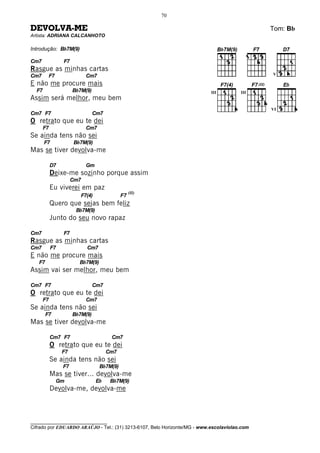 70

DEVOLVA-ME                                                                                    Tom: Bb
Artista: ADRIANA CALCANHOTO

Introdução: Bb7M(9)

Cm7              F7
Rasgue as minhas cartas
Cm7      F7                 Cm7                                                               V

E não me procure mais
  F7                  Bb7M(9)                                              III         III
Assim será melhor, meu bem
                                                                                              VI
Cm7 F7                          Cm7
O retrato que eu te dei
       F7                   Cm7
Se ainda tens não sei
       F7             Bb7M(9)
Mas se tiver devolva-me

            D7              Gm
            Deixe-me sozinho porque assim
                      Cm7
            Eu viverei em paz
                                                 (II)
                         F7(4)              F7
            Quero que sejas bem feliz
                       Bb7M(9)
            Junto do seu novo rapaz

Cm7              F7
Rasgue as minhas cartas
Cm7         F7              Cm7
E não me procure mais
   F7                   Bb7M(9)
Assim vai ser melhor, meu bem

Cm7 F7                          Cm7
O retrato que eu te dei
       F7                   Cm7
Se ainda tens não sei
        F7            Bb7M(9)
Mas se tiver devolva-me

            Cm7 F7                     Cm7
            O retrato que eu te dei
                 F7                   Cm7
            Se ainda tens não sei
                 F7               Bb7M(9)
            Mas se tiver... devolva-me
              Gm                 Eb    Bb7M(9)
            Devolva-me, devolva-me



________________________________
Cifrado por EDUARDO ARAÚJO - Tel.: (31) 3213-6107, Belo Horizonte/MG - www.escolaviolao.com
 