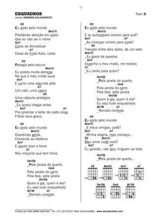 71

ESQUADROS                                                                                                     Tom: D
Artista: ADRIANA CALCANHOTO

    D9                                                           D9
Eu ando pelo mundo                                         Eu ando pelo mundo
                                Bm(11)                                     Bm(11)
Prestando atenção em cores                                 E os automóveis correm para quê?
Que eu não sei o nome                                      Em7                                     A7
Em7                                                        _As crianças correm para onde?
Cores de Almodóvar                                                D9
                A7                                         Transito entre dois lados, de um lado
Cores de Frida Kalo, cores                                 Bm(11)
                                                           _Eu gosto de opostos
      D9                                                     Em7
Passeio pelo escuro                                        Exponho o meu modo, me mostro
                           Bm(11)                          A7
Eu presto muita atenção                                    _Eu canto para quem?
No que o meu irmão ouve                                                    Dm7(9)
 Em7                                                                       _Pela janela do quarto,
E como uma segunda pele                                                                      Gm6
                     A7                                                    Pela janela do carro
Um calo, uma casca                                                         Pela tela, pela janela
                          D9
                                                                                    Dm7(9)
Uma cápsula protetora                                                      Quem é ela, quem é ela?
Bm(11)
_Eu quero chegar antes                                                     Eu vejo tudo enquadrado
                                                                           Bb7M           A7
    Em7                                  A7
Pra sinalizar o estar de cada coisa                                        _Remoto controle
Filtrar seus graus.                                              D9
                                                           Eu ando pelo mundo
    D9                                                     Bm(11)
Eu ando pelo mundo                                         _E meus amigos, cadê?
                Bm(11)                                     Em7                      A7
Divertindo gente,                                          _Minha alegria, meu cansaço...
Chorando ao telefone                                       D9                 Bm(11)
  Em7                                                      Meu amor cadê você?
E vendo doer a fome                                              Em7                A7
           A7                                              Eu acordei, não tem ninguém ao lado
Nos meninos que tem fome.                                                  Dm7(9)
                                                                           _Pela janela do quarto...
           Dm7(9)
           _Pela janela do quarto,
                                Gm6
           Pela janela do carro
           Pela tela, pela janela                                           VII
                                                                                         VII            VII
                                                           VII
                     Dm7(9)
           Quem é ela, quem é ela?
           Eu vejo tudo enquadrado
           Bb7M                A7
                                                                       V
           _Remoto controle                                                                    VI




________________________________
Cifrado por EDUARDO ARAÚJO - Tel.: (31) 3213-6107, Belo Horizonte/MG - www.escolaviolao.com
 