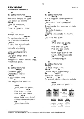 72

ESQUADROS                                                                                                        Tom: A
Artista: ADRIANA CALCANHOTO

    A9                                                          A9
Eu ando pelo mundo                                         Eu ando pelo mundo
                                F#m7(11)                                 F#m7(11)
Prestando atenção em cores                                 E os automóveis correm para quê?
Que eu não sei o nome                                      Bm7(11)                                    E7
Bm7(11)                                                    _As crianças correm para onde?
Cores de Almodóvar,                                             A9
            E7                                             Transito entre dois lados, de um lado
Cores de Frida Kalo, cores                                 F#m7(11)
                                                           _Eu gosto de opostos
     A9                                                     Bm7(11)
Passeio pelo escuro                                        Exponho o meu modo, me mostro
                           F#m7(11)                        E7
Eu presto muita atenção                                    _Eu canto para quem?
No que o meu irmão ouve                                                  Am7(9)
 Bm7(11)                                                                 _Pela janela do quarto,
E como uma segunda pele,                                                                          Dm7(9)
                    E7                                                   Pela janela do carro
Um calo, uma casca                                                       Pela tela, pela janela
                           A9
                                                                                    Am7(9)
Uma cápsula protetora                                                    Quem é ela, quem é ela?
F#m7(11)
_Eu quero chegar antes                                                   Eu vejo tudo enquadrado
                                                                         F7M                     E7
   Bm7(11)                                 E7
Pra sinalizar o estar de cada coisa,                                     _Remoto controle
Filtrar seus graus.                                             A9
                                                           Eu ando pelo mundo
    A9                                                     F#m7(11)
Eu ando pelo mundo                                         _E meus amigos, cadê?
                F#m7(11)                                   Bm7(11)                    E7
Divertindo gente,                                          _Minha alegria, meu cansaço...
Chorando ao telefone                                       A9                  F#m7(11)
 Bm7(11)                                                   Meu amor cadê você?
E vendo doer a fome                                          Bm7(11)                  E7
           E7                                              Eu acordei, não tem ninguém ao lado
Nos meninos que tem fome.                                                Am7(9)
                                                                         _Pela janela do quarto...
           Am7(9)
           _Pela janela do quarto,
                                Dm7(9)
           Pela janela do carro
                                                                                           VII
           Pela tela, pela janela                                                                          VII
                      Am7(9)
           Quem é ela, quem é ela?
           Eu vejo tudo enquadrado
           F7M              E7
           _Remoto controle                                          V            V




________________________________
Cifrado por EDUARDO ARAÚJO - Tel.: (31) 3213-6107, Belo Horizonte/MG - www.escolaviolao.com
 
