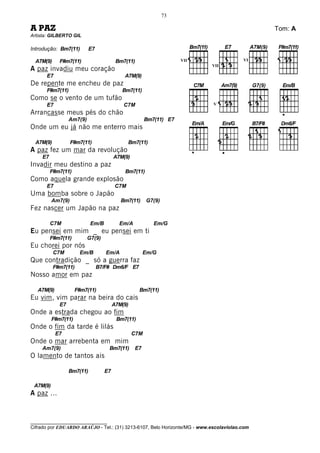 73

A PAZ                                                                                         Tom: A
Artista: GILBERTO GIL

Introdução: Bm7(11)         E7

  A7M(9)     F#m7(11)                    Bm7(11)                    VII                 VI
                                                                           VII
A paz invadiu meu coração
      E7                                    A7M(9)
De repente me encheu de paz
      F#m7(11)                             Bm7(11)
Como se o vento de um tufão
      E7                                    C7M                             V

Arrancasse meus pés do chão
                  Am7(9)                               Bm7(11) E7
Onde um eu já não me enterro mais

  A7M(9)           F#m7(11)                    Bm7(11)
A paz fez um mar da revolução
    E7                                  A7M(9)
Invadir meu destino a paz
         F#m7(11)                           Bm7(11)
Como aquela grande explosão
      E7                                 C7M
Uma bomba sobre o Japão
          Am7(9)                           Bm7(11)     G7(9)
Fez nascer um Japão na paz

         C7M                Em/B          Em/A            Em/G
Eu pensei em mim _ eu pensei em ti
         F#m7(11)          G7(9)
Eu chorei por nós
           C7M        Em/B          Em/A              Em/G
Que contradição _ só a guerra faz
           F#m7(11)              B7/F# Dm6/F E7
Nosso amor em paz

   A7M(9)            F#m7(11)                      Bm7(11)
Eu vim, vim parar na beira do cais
             E7                         A7M(9)
Onde a estrada chegou ao fim
          F#m7(11)                       Bm7(11)
Onde o fim da tarde é lilás
            E7                                   C7M
Onde o mar arrebenta em mim
    Am7(9)                           Bm7(11)     E7
O lamento de tantos ais

                  Bm7(11)          E7

 A7M(9)
A paz ...



________________________________
Cifrado por EDUARDO ARAÚJO - Tel.: (31) 3213-6107, Belo Horizonte/MG - www.escolaviolao.com
 