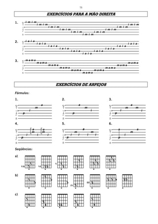 75

                                                EXERCÍCIOS PARA A MÃO DIREITA

1.   ←i m i m
     ↑        i m i m                                                         i m i m
     →                i m i m                                         i m i m
     ↓                        i m i m                         i m i m
     °                                i m i m         i m i m
     ±                                        i m i m

2.   ←i a i a
     ↑        i a i a                                                                                                                             i a i a
     →                                          i a i a                                                                          i a i a
     ↓                                                      i a i a                                                    i a i a
     °                                                                   i a i a                             i a i a
     ±                                                                                     i a i a

3.   ←m a m a
     ↑        mama                                    mama
     →             mama                          mama
     ↓                  mama                mama
     °                       mama      mama
     ±                            mama



                                                        EXERCÍCIOS DE ARPEJOS

Fórmulas:
1.                                                           2.                                                          3.
←                                   a                         ←                   a                                      ←                          a
↑                      m                                      ↑                                m                         ↑                    m         m
→              i                                              →                                      i                   →            i                     i
↓     p                                                       ↓           p                                              ↓ p
°                                                             °                                                          °
±                                                             ±                                                          ±

4.                                                           5.                                                          6.
←                  a                a                         ←                            a                             ←        a                     a
↑                  m                m                         ↑               m                      m                   ↑                         m
→          i               i                    i             →   i               i            i             i           →                i
↓ p                                                           ↓ p                                                        ↓        p
°                                                             °                                                          °
±                                                             ±                                                          ±

Seqüências:




      ______
a)
                                                                                                                           1
                                                                                      1                          1        2 3
                   1                                    V    1                                               2 3
     VII       2               VI           23                   3                3




      _______
b)
                                            1
               1                                    3                                                                    2 3 4            23
                       3                                             3                         III       2
                                                                         IV   2




      _____
c)
           1                                                                                             1
                                        2                                     2
               4                            4               34                    4                          4
_______________________________________________________________________________________________________________
Criação: EDUARDO ARAÚJO Tel.: (31) 3213-6107 Belo Horizonte / MG - e-mail: eduviolao@terra.com.br
 