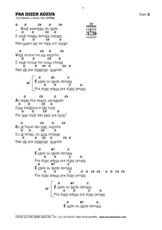 8

PRA DIZER ADEUS                                                                                                            Tom: G
Tony Bellotto e Nando Reis (TITÃS)

G           D                C9             D           C9
_       Você apareceu do nada
        G            D                 C9           G
E você mexeu demais comigo
        G            D                 C9                   G
Não quero ser só mais um amigo

    D                            C9         D               C9
Você nunca me viu sozinho
        G            D                    C9            G
E você nunca me ouviu chorar
            G            D        C9        G                   C9       D
Não dá pra imaginar quando

                             G                  B7                   C
                2X
                         É cedo ou tarde demais
                                      G             D                    C       G
                         Pra dizer adeus pra dizer jamais

            D                C9                     D            C9
Às vezes fico assim, pensando
    G            D                C9        G
Essa distância é tão ruim
        G            D            C9                    G
Por que você não vem pra mim?

        D                        C9             D               C9
Eu já fiquei tão mal, sozinho
        G        D               C9                 G
Eu já tentei, eu quis chamar
        G                D        C9        G                   C9 D
Não dá pra imaginar quando

                             G                  B7                   C
                         É cedo ou tarde demais
                                      G             D                    C       G
                         Pra dizer adeus pra dizer jamais
                             G                  B7                   C
                         É cedo ou tarde demais
                                      G             D                    C       D       D       C9 C9     D   D   C9 C9
                         Pra dizer adeus pra dizer jamais

                                                        G                B7              C
                                       2X
                                                    É cedo ou tarde demais
                                                                G            D               C         G
                                                    Pra dizer adeus pra dizer jamais

                                                                     G           B7                G
                                                                 É cedo ou tarde demais

________________________________
Cifrado por EDUARDO ARAÚJO - Tel.: (31) 3213-6107, Belo Horizonte/MG - www.escolaviolao.com
 