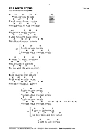 9

PRA DIZER ADEUS                                                                                                         Tom: D
Tony Bellotto e Nando Reis (TITÃS)

D           A9              G                A9           G
_   Você apareceu do nada
        D         A9                    G         D
E você mexeu demais comigo
         D            A9                G                 D
Não quero ser só mais um amigo

    A9                          G            A9            G
Você nunca me viu sozinho
        D             A9                G              D
E você nunca me ouviu chorar
         D                 A9       G        D                 G       A9
Não dá pra imaginar quando

                            D                 F#                   G
             2X
                       É cedo ou tarde demais
                                    D             A9                       G        D
                       Pra dizer adeus pra dizer jamais

         A9                     G                 A9               G
Às vezes fico assim, pensando
    D            A9             G            D
Essa distância é tão ruim
        D             A9            G                 D
Por que você não vem pra mim?

    A9                          G             A9               G
Eu já fiquei tão mal, sozinho
    D            A9             G                 D
Eu já tentei, eu quis chamar
         D             A9           G        D                 G       A9
Não dá pra imaginar quando

                            D                 F#                       G
                       É cedo ou tarde demais
                                    D             A9                   G            D
                       Pra dizer adeus pra dizer jamais
                            D                 F#                       G
                       É cedo ou tarde demais
                                    D             A9                       G        A9   A9   G   G   A9   A9   G   G
                       Pra dizer adeus pra dizer jamais

                                                       D                   F#            G
                                        2X
                                                  É cedo ou tarde demais
                                                               D               A9        G        D
                                                  Pra dizer adeus pra dizer jamais

                                                                   D                F#        D
                                                               É cedo ou tarde demais

________________________________
Cifrado por EDUARDO ARAÚJO - Tel.: (31) 3213-6107, Belo Horizonte/MG - www.escolaviolao.com
 
