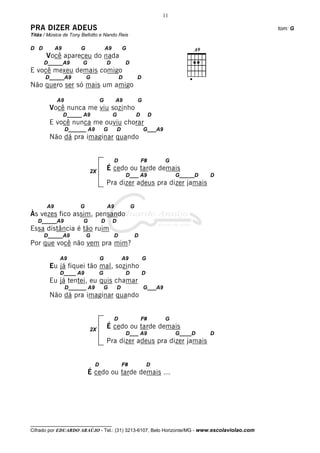 11

PRA DIZER ADEUS                                                                               tom: G
Titãs / Música de Tony Bellotto e Nando Reis

D D         A9        G               A9           G
       Você apareceu do nada
      D_____A9         G              D             D
E você mexeu demais comigo
      D_____A9            G                    D            D
Não quero ser só mais um amigo

            A9                    G        A9               G
        Você nunca me viu sozinho
                 D_____ A9                 G                D        D
        E você nunca me ouviu chorar
                 D______ A9           G        D                G___A9
        Não dá pra imaginar quando


                                           D                    F#       G
                           2X
                                      É cedo ou tarde demais
                                                    D___ A9                   G_____D   D
                                      Pra dizer adeus pra dizer jamais


       A9             G               A9                G
Às vezes fico assim, pensando
   D_____A9            G          D        D
Essa distância é tão ruim
      D_____A9            G                D                D
Por que você não vem pra mim?

             A9                   G                A9           G
        Eu já fiquei tão mal, sozinho
             D____ A9             G                 D           D
        Eu já tentei, eu quis chamar
                 D______ A9           G        D                G___A9
        Não dá pra imaginar quando


                                           D                    F#       G

                           2X
                                      É cedo ou tarde demais
                                                    D___ A9                   G____D    D
                                      Pra dizer adeus pra dizer jamais


                              D                    F#               D
                           É cedo ou tarde demais ...




__________________________________
Cifrado por EDUARDO ARAÚJO - Tel.: (31) 3213-6107, Belo Horizonte/MG - www.escolaviolao.com
 
