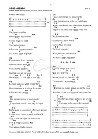 16

PENSAMENTO                                                                                         tom: G
Cidade Negra / Música de Bino, Da Gama, Lazão, Ras Bernardo

Solo da Introdução:                                           GG
                                                              _Estou sem lenço e o documento
e|--------------------------------------I
B|--8-8-8-7-7-7-5-5-5------------5-7----I                     Am                             D
G|--------------------7-7-7----7--------I
                                          2X
                                                              _Meu passaporte é visto em todo lugar
D|--------------------------7-----------I                      GG
A|--------------------------------------I
E|--------------------------------------I
                                                              Acorda meu Brasil com o lado bom de pensar
                                                                Am                      D
   G                                                          Detone o pesadelo pois o bom ainda virá
Você precisa saber
          G                           Am                        GG
O que passa aqui dentro                                       Você precisa saber
              D                                                                             Am
Eu vou falar pra você                                         O que passa aqui dentro
   G                                                                   D
Você vai entender                                             Eu vou falar pra você
                  G                    Am                       GG
A força de um pensamento                                      Você vai entender
                  D                                                                          Am
Pra nunca mais esquecer                                       A força de um pensamento
                                                                          D
GG                                                            Pra nunca mais esquecer
Pensamento é um momento
                             Am                                        G G Am D (4X)
Que nos leva a emoção
                         D                                    GG
Pensamento positivo                                           Custe o tempo que custar
                             GG                                               Am   D
Que faz bem ao coração                                        Que esse dia virá
          Am      D          GG             Am D                                       GG
O mal não,            o mal não, o mal não                    Nunca pense em desistir, não
                                                                                       Am    D
GG                                          Am                Te aconselho a prosseguir
Sempre que para você chegar terá
                  D                          GG               GG                                        Am
Que atravessar a fronteira do pensar                          _O tempo voa rapaz, pegue seu sonho rapaz
                          Am      D                                                D
A fronteira do pensar                                         A melhor hora e o momento é você quem faz

GG                                                                    GG
_E o pensamento é o fundamento                                       Recitem poesias e palavras de um rei
                                                                4X   Am                      D           (G)
Am                                     D
_Eu ganho o mundo sem sair do lugar                                  _Faça por onde que eu te ajudarei

     GG                                                       e|-------------------------------------I
                                                              B|-8-8-8-7-7-7-5-5-5------------5-7----I
Eu fui para o Japão com a força do pensar                     G|-------------------7-7-7----7--------I
     Am                           D                           D|-------------------------7-----------I
Passei pelas ruínas e parei no Canadá                         A|-------------------------------------I
  GG                                                          E|-------------------------------------I
Subi o Himalaia pra no alto cantar                            e|----------------------------------------I
       Am                                                     B|-8-8-8-7-7-7-5-5-5----------3-----3-----I
Com a imaginação que faz                                      G|-------------------7-7-7------4-----4---I
                                                              D|-------------------------7------5-----5-I
   D                                                          A|----------------------------------------I
Você viajar, (todo mundo)                                     E|----------------------------------------I
__________________________________
Cifrado por EDUARDO ARAÚJO - Tel.: (31) 3213-6107, Belo Horizonte/MG - www.escolaviolao.com
 