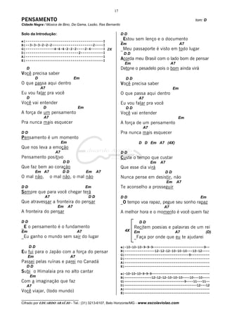 17

PENSAMENTO                                                                                              tom: D
Cidade Negra / Música de Bino, Da Gama, Lazão, Ras Bernardo

Solo da Introdução:                                           DD
e|--------------------------------------I
                                                              _Estou sem lenço e o documento
B|--3-3-3-2-2-2--------------------2----I                     Em                                   A7
G|--------------4-4-4-2-2-2----2-4------I 2X                  _Meu passaporte é visto em todo lugar
D|--------------------------2-----------I                      DD
A|--------------------------------------I
E|--------------------------------------I                     Acorda meu Brasil com o lado bom de pensar
                                                                Em                         A7
   D                                                          Detone o pesadelo pois o bom ainda virá
Você precisa saber
          D                          Em                         DD
O que passa aqui dentro                                       Você precisa saber
              A7                                                                              Em
Eu vou falar pra você                                         O que passa aqui dentro
   D                                                                   A7
Você vai entender                                             Eu vou falar pra você
               D                      Em                        DD
A força de um pensamento                                      Você vai entender
               A7                                                                               Em
Pra nunca mais esquecer                                       A força de um pensamento
                                                                          A7
DD                                                            Pra nunca mais esquecer
Pensamento é um momento
                           Em                                          D D Em A7 (4X)
Que nos leva a emoção
                      A7                                      DD
Pensamento positivo                                           Custe o tempo que custar
                           DD                                                  Em   A7
Que faz bem ao coração                                        Que esse dia virá
          Em A7            DD              Em    A7                                   DD
O mal não,          o mal não, o mal não                      Nunca pense em desistir, não
                                                                                         Em     A7
DD                                         Em                 Te aconselho a prosseguir
Sempre que para você chegar terá
               A7                           DD                DD                                          Em
Que atravessar a fronteira do pensar                          _O tempo voa rapaz, pegue seu sonho rapaz
                       Em       A7                                                    A7
A fronteira do pensar                                         A melhor hora e o momento é você quem faz

DD                                                                      DD
_E o pensamento é o fundamento                                       Recitem poesias e palavras de um rei
Em                                    A7                        4X   Em                       A7             (D)
_Eu ganho o mundo sem sair do lugar                                  _Faça por onde que eu te ajudarei

     DD                                                       e|-10-10-10-9-9-9---------------------------9--
Eu fui para o Japão com a força do pensar                     B|----------------12-12-12-10-10-10---10-12----
                                                              G|----------------------------------9----------
     Em                          A7
                                                              D|---------------------------------------------
Passei pelas ruínas e parei no Canadá                         A|---------------------------------------------
   DD                                                         E|---------------------------------------------
Subi o Himalaia pra no alto cantar                            e|-10-10-10-9-9-9--------------------------------
       Em                                                     B|---------------12-12-12-10-10-10----10---10----
Com a imaginação que faz                                      G|---------------------------------9----11---11--
   A7                                                         D|----------------------------------------12---12
                                                              A|-----------------------------------------------
Você viajar, (todo mundo)                                     E|-----------------------------------------------
__________________________________
Cifrado por EDUARDO ARAÚJO - Tel.: (31) 3213-6107, Belo Horizonte/MG - www.escolaviolao.com
 