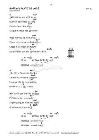 20

GOSTAVA TANTO DE VOCÊ                                                                         tom: G
Edson Trindade

G                                    Am7
_Não sei porque você se foi
                                     Bm7
Quantas saudades eu senti
                          Am7
E de tristezas vou viver
                            G
E aquele adeus não pude dar

                                    Am7
Você marcou na minha vida
                                          Bm7
Viveu, morreu na minha história
                                    Am7
Chego a ter medo do futuro
                                                             9
                             G                          D7(4 )
E da solidão que em minha porta bate

                                9                                     9    V
                      G   D7(4 )                             G    D7(4 )
                 E eu               gostava tanto de você
                                                        9
                                                G   D7(4 )
                 Gostava tanto de você

G                            Am7
_Eu corro, fujo desta sombra
                                    Bm7
Em sonho vejo este passado
                            Am7
E na parede do meu quarto
                  G
Ainda está o seu retrato

                                       Am7
Não quero ver pra não lembrar
                             Bm7
Pensei até em me mudar
                                     Am7
Lugar qualquer que não exista
                                          9
                             G       D7(4 )
O pensamento em você

                                9                                     9
                      G   D7(4 )                             G    D7(4 )
                 E eu               gostava tanto de você
                                                        9
                                                G   D7(4 )
                 Gostava tanto de você
                                                G
                 Gostava tanto de você

__________________________________
Cifrado por EDUARDO ARAÚJO - Tel.: (31) 3213-6107, Belo Horizonte/MG - www.escolaviolao.com
 