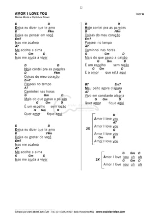 22

AMOR I LOVE YOU                                                                                             tom: D
Marisa Monte e Carlinhos Brown

D                              D                          D                                D
Deixa eu dizer que te amo                                 Hoje contei pra as paredes
D                              F#m                        D                           F#m
Deixa eu pensar em você                                   Coisas do meu coração
Em7                                                       Em7
Isso me acalma                                            Passeei no tempo
A7                                                        A7
Me acolhe a alma                                          Caminhei nas horas
G            Gm           D                               G                      Gm            D
Isso me ajuda a viver                                     Mais do que passo a paixão
                                                                        G        Gm                D
        D                             D                   É um espelho                sem razão
        Hoje contei pra as paredes                              G           Gm                 D
        D                            F#m                  É o amor               que está aqui
        Coisas do meu coração
        Em7
        Passeei no tempo                                  B7                          Em7
        A7                                                Meu peito agora dispara
        Caminhei nas horas                                A7                               D
        G                  Gm              D              Vivo em constante alegria
        Mais do que passo a paixão                                  G        Gm            D
                      G       Gm           D              Quer amor                fique aqui
        É um espelho               sem razão
                  G       Gm          D
        Quer amor              fique aqui                                             D
                                                                 Amor I love you
                                                                                      A7
D                              D                                 Amor I love you
Deixa eu dizer que te amo                                 2X                          G
D                              F#m                               Amor I love you
Deixa eu gostar de você                                                 Gm            D
Em7                                                              Amor I love you
Isso me acalma
A7
Me acolhe a alma                                                                               G       Gm    D
G            Gm           D                                                  Amor I love you uh uh
Isso me ajuda a viver                                               2X                         G       Gm    D
                                                                             Amor I love you uh uh




__________________________________
Cifrado por EDUARDO ARAÚJO - Tel.: (31) 3213-6107, Belo Horizonte/MG - www.escolaviolao.com
 