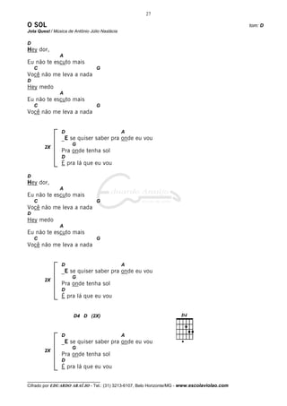 27

O SOL                                                                                         tom: D
Jota Quest / Música de Antônio Júlio Nastácia

D
Hey dor,
                A
Eu não te escuto mais
    C                             G
Você não me leva a nada
D
Hey medo
                A
Eu não te escuto mais
    C                             G
Você não me leva a nada


                 D                              A
                 _E se quiser saber pra onde eu vou
                      G
        2X
                 Pra onde tenha sol
                 D
                 É pra lá que eu vou

D
Hey dor,
                A
Eu não te escuto mais
    C                             G
Você não me leva a nada
D
Hey medo
                A
Eu não te escuto mais
    C                             G
Você não me leva a nada


                 D                              A
                 _E se quiser saber pra onde eu vou
                      G
        2X
                 Pra onde tenha sol
                 D
                 É pra lá que eu vou


                       D4 D (2X)



                 D                              A
                 _E se quiser saber pra onde eu vou
                      G
        2X
                 Pra onde tenha sol
                 D
                 É pra lá que eu vou

__________________________________
Cifrado por EDUARDO ARAÚJO - Tel.: (31) 3213-6107, Belo Horizonte/MG - www.escolaviolao.com
 
