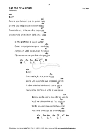 28

GAROTO DE ALUGUEL                                                                             tom: Am
Zé Ramalho

Am
Baby!
                                            Em
Dê-me seu dinheiro que eu quero viver
                                           Dm
Dê-me seu relógio que eu quero saber
                                            E7
Quanto tempo falta para lhe esquecer
                                                 Am
Quanto vale um homem para amar você

                                           Em
        Minha profissão é suja e vulgar
                                                  Dm
        Quero um pagamento para me deitar
                                                  E7
        Junto com você estrangular meu riso
                                                  Am
        Dê-me seu amor que dele não preciso

               Em      Em Dm         Dm E7       E7
               Ô, ô,         ô, ô,        ô, ô


                       Am
                       Baby!
                                                         Em
                       Nossa relação acaba-se assim
                                                                       Dm
                       Como um caramelo que chegasse ao fim
                                                                  E7
                       Na boca vermelha de uma dama louca
                                                                  Am
                       Pague meu dinheiro e vista a sua roupa

                                                                            Em
                               Deixe a porta aberta quando for saindo
                                                                       Dm
                               Você vai chorando e eu fico sorrindo
                                                                       E7
                               Conte pras amigas que foi tudo mal
                                                                         Am
                               Nada me preocupa de um marginal!

                                      Em      Em Dm            Dm E7     E7 Am
                                      Ô, ô,            ô, ô,      ô, ô



__________________________________
Cifrado por EDUARDO ARAÚJO - Tel.: (31) 3213-6107, Belo Horizonte/MG - www.escolaviolao.com
 