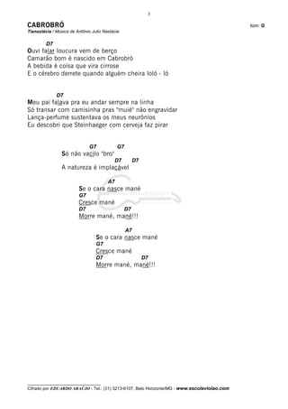 3

CABROBRÓ                                                                                      tom: G
Tianastácia / Música de Antônio Julio Nastácia

         D7
Ouvi falar loucura vem de berço
Camarão bom é nascido em Cabrobró
A bebida é coisa que vira cirrose
E o cérebro derrete quando alguém cheira loló - ló


              D7
Meu pai falava pra eu andar sempre na linha
Só transar com camisinha pras "muié" não engravidar
Lança-perfume sustentava os meus neurônios
Eu descobri que Steinhaeger com cerveja faz pirar


                               G7            G7
                 Só não vacilo "bro"
                                           D7         D7
                 A natureza é implacável

                                        A7
                         Se o cara nasce mané
                         G7
                         Cresce mané
                         D7                      D7
                         Morre mané, mané!!!

                                                  A7
                                  Se o cara nasce mané
                                  G7
                                  Cresce mané
                                  D7                       D7
                                  Morre mané, mané!!!




__________________________________
Cifrado por EDUARDO ARAÚJO - Tel.: (31) 3213-6107, Belo Horizonte/MG - www.escolaviolao.com
 