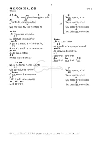 32

PESCADOR DE ILUSÕES                                                                           tom: G
O Rappa

G G Am                Am             G            G                         C
          Se meus joelhos não doessem mais                              Valeu a pena, eh eh
Am                  Am                                                     Am
_Diante de um bom motivo                                                Valeu a pena, eh eh
                                                                 2X
           G          G                                                              G
Que me traga fé, que me traga fé                                        Sou pescador de ilusões
                                                                                     G
Am Am                                                                   Sou pescador de ilusões
_Se por alguns segundos
     GG
Eu observar e só observar                                  Am Am
  Am Am                                                    _Se eu ousar catar
A isca e o anzol, a isca e o anzol,                             GG
  GG                                                       Na superfície de qualquer manhã
A isca e o anzol, a isca e o anzol.                        Am Am
Am Am                                                      As palavras de um livro
Ainda assim estarei                                        GG
GG                                                         Sem final, sem final,
Pronto pra comemorar                                       Am          Am                GG
                                                           Sem final, sem final, final
       Am Am
Se eu me tornar menos faminto
     GG                                                                     C
Que curioso, que curioso                                                Valeu a pena, eh eh
  Am Am                                                                    Am
O mar escuro trará o medo                                               Valeu a pena, eh eh
GG                                                                                   G
Lado a lado com os corais                                               Sou pescador de ilusões
Am    Am       GG                                                                    G
Mais coloridos                                                          Sou pescador de ilusões...




__________________________________
Cifrado por EDUARDO ARAÚJO - Tel.: (31) 3213-6107, Belo Horizonte/MG - www.escolaviolao.com
 