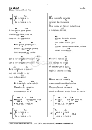 35

ME DEIXA                                                                                                  tom:Am
O Rappa / Música de Marcelo Yuka



       Am                   Am                            Am
 2X    _La ra ra ra ra ra                                 Hoje eu desafio o mundo
       G            G                                                           Am
       _La ra ra ra ra ra ra                              sem sair da minha casa
                                                          G
                                                          Hoje eu sou um homem mais sincero
        Am                   Am                                            Am
Podem avisar, pode avisar                                 e mais justo comigo
           G
Invente uma doença que me
                    Am                                           Am
deixe em casa pra sonhar                                         Hoje eu desafio o mundo
                                                                                Am
               Am                     Am                         sem sair da minha casa
       Pode avisar, podem avisar                                 G
                    G                                            Hoje eu sou um homem mais sincero
       Invente uma doença que me                                                        Am
                                 Am                              e mais justo comigo
       deixe em casa pra sonhar

                 Am                             Am                              Am
Com o novo enredo outro dia de folia                      Podem os homens vir
                    G                       Am                                  Am
Com o novo enredo outro dia de folia                      que não vão me abalar
                                                                                G
      Am                     Am                           Os cães farejam o medo,
Eu ia explodir, eu ia explodir                                                          Am
           G                                              logo não vão me encontrar
Mas eles não vão ver os
                    Am
meus pedaços por aí                                                             Am
                                                          Não se trata de coragem
               Am                     Am                                                     Am
       Eu ia explodir, eu ia explodir                     mas meus olhos estão distantes
                        G                                                           G
       Mas eles não vão ver os                            Me camuflam na paisagem
                                 Am                                                                  Am
       meus pedaços por aí                                dando um tempo, tempo, tempo pra cantar


            Dm      C G               Am                              Dm    C G              Am
 2X
       Me deixa                  que hoje eu to de         2X
                                                                 Me deixa            que hoje eu to de
            Dm C                  G        Am                         Dm C              G         Am
       B o b e i r a , bobeira                                   B o b e i r a , bobeira


       Am                   Am                                   Am             Am
       _La ra ra ra ra ra                                        _La ra ra ra ra ra
 2X                                                        2X
       G            G                                            G          G                 (Am)
       _La ra ra ra ra ra ra                                     _La ra ra ra ra ra ra


__________________________________
Cifrado por EDUARDO ARAÚJO - Tel.: (31) 3213-6107, Belo Horizonte/MG - www.escolaviolao.com
 