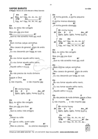 39

VAPOR BARATO                                                                                                    tom:Em
O Rappa / Música de Jards Macalé e Wally Salomão

              Em        Em                                   Em                       D
    2X
             Uau, au! Uau, au, au, au, au!                   _A minha grande, a minha pequena
             C7M        Am___________ B7                         C
             Uau, au! Uau, au, au, au, au!                   A minha imensa obsessão
                                                             Am                              B7
Em                              D                            _A minha grande obsessão
Sim, eu estou tão cansado
               C                                                      Oh minha honey
Mas pra não pra dizer                                            2X   Em    D        C                 Am__B7
Am______________________ B7                                           Baby, baby, baby, honey b a b y
_Que eu não acredito mais em você
                                                                       Em        Em
Em                                                                    Uau, au! Uau, au, au, au, au!
                                                                 2X
_Com minhas calças vermelhas                                          C7M       Am____________B7
D                                    C                                Uau, au! Uau, au, au, au, au!
_Meu casaco de general, cheio de anéis
Am                                  B7                       Em                          D
_Eu vou descendo por todas as ruas                           Sim, eu estou tão cansado
                                                                        C
Em                                                           Mas pra não pra dizer
_Eu vou tomar aquele velho navio,                            Am                                   B7
D                                                            _Que eu não acredito mais em você
_Eu vou tomar aquele velho navio,
C                       Am B7                                Em
_Aquele velho n a v i o                                      _Com minhas calças vermelhas
                                                             D                                C
Em                                                           _Meu casaco de general, cheio de anéis
_Eu não preciso de muito dinheiro                            Am                               B7
D                                                            _Eu vou descendo por todas as ruas
Graças a Deus
C                      Am                  B7                Em
E não importa,              e não importa não                _Eu vou tomar aquele velho navio,
                                                             D
                                                             _Eu vou tomar aquele velho navio,
             Oh minha honey                                  C                   Am B7
    2X       Em    D        C            Am__B7              _Aquele velho n a v i o
             Baby, baby, baby, honey b a b y
                                                             Em                                        D
                                                             _Eu não preciso de muito dinheiro, graças a Deus
Em                              D                            C                  Am                         B7
Sim, eu estou tão cansado                                    E não importa, _ e não importa não
               C
Mas pra não pra dizer                                                 Oh minha honey
Am                                  B7                           2X   Em    D        C                 Am__B7
_Que eu estou indo embora                                             Baby, baby, baby, honey b a b y

Em                                                                     Em        Em
_Talvez eu volte                                                      Uau, au! Uau, au, au, au, au!
         D                                                            C7M       Am____________B7 Em
Um dia eu volto, quem sabe                                            Uau, au! Uau, au, au, au, au...
C                       Am                      B7
_Mas eu preciso,                eu preciso esquecê-la

__________________________________
Cifrado por EDUARDO ARAÚJO - Tel.: (31) 3213-6107, Belo Horizonte/MG - www.escolaviolao.com
 