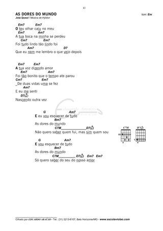 41

AS DORES DO MUNDO                                                                                 tom: Em
Jota Quest / Música de Hyldon

  Em7             Em7
O teu olhar caiu no meu
  Em7              Am7
A tua boca na minha se perdeu
    Cm7                 Em7
Foi tudo lindo tão lindo foi
            Am7                        D7
Que eu nem me lembro o que veio depois


  Em7          Em7
A tua voz dizendo amor
    Em7                     Am7
Foi tão bonito que o tempo ate parou
Cm7                    Em7
_De duas vidas uma se fez
      Am7
E eu me senti
        9
    D7(4 )
Nascendo outra vez


                        G                   Am7
                  E eu vou esquecer de tudo
                                 Bm7
                  As dores do mundo
                                                               9
                                  C7M_______________D7(4 )
                  Não quero saber quem fui, mas sim quem sou

                   G                   Am7                                                    V

                  E vou esquecer de tudo
                                 Bm7
                  As dores do mundo
                                                    9
                                C7M__________ D7(4 )         Em7 Em7
                  Só quero saber do seu do nosso amor




__________________________________
Cifrado por EDUARDO ARAÚJO - Tel.: (31) 3213-6107, Belo Horizonte/MG - www.escolaviolao.com
 