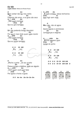 42

EU SEI                                                                                                 tom: D
Legião Urbana / Música de Renato Russo

D                    Am                                   G__D/F#               Em
Sexo verbal não faz meu estilo                            _A noite acabou, talvez tenhamos
    Em                           Em                       A7(4)                      A7
Palavras são erros, e os erros são seus                   Que fugir sem você.
G____ D/F#           Em
_Não quero lembrar
          A7(4)      A7                                           D
Que eu erro também                                        Mas não, não vá agora
                                                                      Am
     D                      Am                            Quero honras e promessas
Um dia pretendo tentar descobrir                                  Em                 Em
     Em                               Em                  Lembranças e estórias
Por que é mais forte quem sabe mentir
G____ D/F#           Em
_Não quero lembrar                                        G_______D/F#               Em
          A7(4)        A7
                                                          _Somos pássaro novo
Que eu minto também                                       A7(4)            A7
                                                          Longe do ninho
         D G       C9 G/B
         _E u      _s e i                                             D G       C9 G/B
                                                                      _E u       _s e i
         D G       C9 G/B
         _E u      _s e i                                             D G       C9 G/B
                                                                      _E u       _s e i
D                    Am                                               D D    G G     C9 C9   G/B G/B
_Feche a porta _do seu quarto
                                                                      D D    G G     C9 C9   G/B G/B   D
             Em                  Em
Porque se toca o telefone, pode ser alguém
G_____D/F#             Em
_Com quem você quer falar
     A7(4)                  A7
Por horas e horas e horas

          D D     Am Am     Em Em Em Em




__________________________________
Cifrado por EDUARDO ARAÚJO - Tel.: (31) 3213-6107, Belo Horizonte/MG - www.escolaviolao.com
 