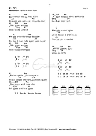 43

EU SEI                                                                                                   tom: G
Legião Urbana / Música de Renato Russo

G                     Dm                                  C9__G/B            Am
Sexo verbal não faz meu estilo                            _A noite acabou, talvez tenhamos
    Am                            Am                      D7(4)                   D7
Palavras são erros, e os erros são seus                   Que fugir sem você.
C9____G/B             Am
_Não quero lembrar
         D7(4)        D7                                       G
Que eu erro também                                        Mas não, não vá agora
                                                                   Dm
     G                       Dm                           Quero honras e promessas
Um dia pretendo tentar descobrir                              Am
     Am                                Am                 Lembranças e estórias
Por que é mais forte quem sabe mentir
C9____G/B             Am
_Não quero lembrar                                        C9______ G/B            Am
          D7(4)         D7
                                                          _Somos pássaro novo
Que eu minto também                                       D7(4)         D7
                                                          Longe do ninho
         G C9       F9 C/E
         _E u       _s e i                                         G C9       F9 C/E
                                                                   _E u      _s e i
         G C9       F9 C/E
         _E u       _s e i                                         G C9       F9 C/E
                                                                   _E u      _s e i
G                     Dm                                           G G    C9 C9        F9 F9   C/E C/E
_Feche a porta _do seu quarto
                                                                   G G    C9 C9        F9 F9   C/E C/E   G
               Am                 Am
Porque se toca o telefone, pode ser alguém
C9____G/B                Am
_Com quem você quer falar
     D7(4)                   D7
Por horas e horas e horas

         G G     Dm Dm       Am Am Am Am




__________________________________
Cifrado por EDUARDO ARAÚJO - Tel.: (31) 3213-6107, Belo Horizonte/MG - www.escolaviolao.com
 
