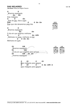 44

DIAS MELHORES                                                                                 tom: G
Jota Quest / Música de Rogério Flausino

G                  G
_Vivemos esperando
          Em          Em
Dias melhores
G            G                 Em
_Dias de paz, dias a mais
D/F#                                   G       G Em Em
Dias que não deixaremos para trás

G                  G
_Vivemos esperando
                       Em                  Em
O dia em que seremos melhores
G                   G                      Em D/F#
_Melhores no amor, melhores na dor
                  G         G Em Em
Melhores em tudo


        C9                     G/B
        _Vivemos esperando
        C9                      G/B
        _O dia em que seremos para sempre
        C9                     G/B     Am Am
        _Vivemos esperando


                           G          C9        G         C9
                           Dias melhores para sempre
                           G          C9        G         G Em D/F# G
                           Dias melhores para sempre




__________________________________
Cifrado por EDUARDO ARAÚJO - Tel.: (31) 3213-6107, Belo Horizonte/MG - www.escolaviolao.com
 