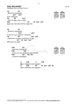 45

DIAS MELHORES                                                                                 tom: C
Jota Quest / Música de Rogério Flausino

C9                 C9
_Vivemos esperando
          Am7        Am7
Dias melhores
C9          C9               Am7
_Dias de paz, dias a mais
G/B                                  C9      C9 Am7 Am7
Dias que não deixaremos para trás


C9                 C9
_Vivemos esperando
                     Am7                  Am7
O dia em que seremos melhores
C9                 C9                     Am7 G/B
_Melhores no amor, melhores na dor
                  C9      C9 Am7 Am7
Melhores em tudo


        F7M                  C/E
        _Vivemos esperando
        F7M                   C/E
        _O dia em que seremos para sempre
        F7M                  C/E     Dm Dm
        _Vivemos esperando


                         C          F7M          C        F7M
                         Dias melhores para sempre
                         C          F7M         C9        C9 Am7 G/B C9
                         Dias melhores para sempre




__________________________________
Cifrado por EDUARDO ARAÚJO - Tel.: (31) 3213-6107, Belo Horizonte/MG - www.escolaviolao.com
 