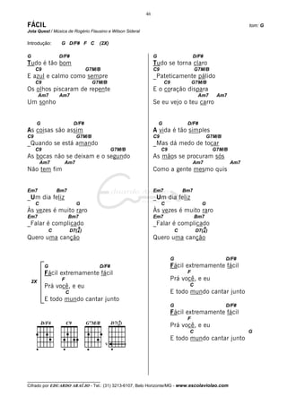 46

FÁCIL                                                                                                                tom: G
Jota Quest / Música de Rogério Flausino e Wilson Sideral

Introdução:        G D/F# F C           (2X)

G                 D/F#                                          G                         D/F#
Tudo é tão bom                                                  Tudo se torna claro
     C9                             G7M/B                       C9                         G7M/B
E azul e calmo como sempre                                      _Pateticamente pálido
     C9                               G7M/B                             C9                G7M/B
Os olhos piscaram de repente                                    E o coração dispara
      Am7         Am7                                                                       Am7         Am7
Um sonho                                                        Se eu vejo o teu carro


     G                       D/F#                                   G                 D/F#
As coisas são assim                                             A vida é tão simples
C9                            G7M/B                             C9                                   G7M/B
_Quando se está amando                                          _Mas dá medo de tocar
     C9                                         G7M/B                C9                                G7M/B
As bocas não se deixam e o segundo                              As mãos se procuram sós
         Am7        Am7                                                                   Am7                  Am7
Não tem fim                                                     Como a gente mesmo quis


Em7               Bm7                                           Em7                  Bm7
_Um dia feliz                                                   _Um dia feliz
     C                        G                                      C                        G
Às vezes é muito raro                                           Às vezes é muito raro
Em7                     Bm7                                     Em7                        Bm7
_Falar é complicado                                             _Falar é complicado
                               9                                                                 9
              C            D7(4 )                                                C         D7(4 )
Quero uma canção                                                Quero uma canção


                                                                             G                               D/F#
          G                             D/F#                                 Fácil extremamente fácil
          Fácil extremamente fácil                                                    F

 2X                F                                                         Prá você, e eu
          Prá você, e eu                                                               C
                       C                                                     E todo mundo cantar junto
          E todo mundo cantar junto
                                                                             G                               D/F#
                                                                             Fácil extremamente fácil
                                                                                      F
                                                                             Prá você, e eu
                                                                                       C                             G
                                                                             E todo mundo cantar junto
                                            V




__________________________________
Cifrado por EDUARDO ARAÚJO - Tel.: (31) 3213-6107, Belo Horizonte/MG - www.escolaviolao.com
 