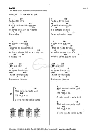 47

FÁCIL                                                                                                                 tom: C
Jota Quest / Música de Rogério Flausino e Wilson Sideral

Introdução:         C G/B Bb9 F             (2X)

C                  G/B                                          C                          G/B
Tudo é tão bom                                                  Tudo se torna claro
     F9                             C/E                         F9                          C/E
E azul e calmo como sempre                                      _Pateticamente pálido
      F9                                  C/E                           F9                 C/E
Os olhos piscaram de repente                                    E o coração dispara
      Dm           Dm                                                                        Dm            Dm
Um sonho                                                        Se eu vejo o teu carro


      C                   G/B                                       C                 G/B
As coisas são assim                                             A vida é tão simples
F9                            C/E                               F9                                   C/E
_Quando se está amando                                          _Mas dá medo de tocar
     F9                                            C/E                  F9                             C/E
As bocas não se deixam e o segundo                              As mãos se procuram sós
          Dm         Dm                                                                    Dm                    Dm
Não tem fim                                                     Como a gente mesmo quis


Am7                Em7                                          Am7                  Em7
_Um dia feliz                                                   _Um dia feliz
      F                       C                                         F                        C
Às vezes é muito raro                                           Às vezes é muito raro
Am7                       Em7                                   Am7                        Em7
_Falar é complicado                                             _Falar é complicado
               F          G                                                      F          G
Quero uma canção                                                Quero uma canção


                                                                             C                                  G/B
           C                               G/B                               Fácil extremamente fácil
           Fácil extremamente fácil                                                   Bb9
 2X                 Bb9                                                      Prá você, e eu
           Prá você, e eu                                                              F
                     F                                                       E todo mundo cantar junto
           E todo mundo cantar junto
                                                                             C                                  G/B
                                                                             Fácil extremamente fácil
                                                                                      Bb9
                                                                             Prá você, e eu
                                                                                       F                              C
                                                                             E todo mundo cantar junto




__________________________________
Cifrado por EDUARDO ARAÚJO - Tel.: (31) 3213-6107, Belo Horizonte/MG - www.escolaviolao.com
 