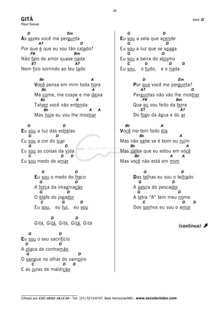 48

GITÁ                                                                                                                          tom: D
Raul Seixas

   D                                     Em                                   G                  D
Às vezes você me pergunta                                                  Eu sou a vela que acende
               A7                                     D                       G                      D
Por que é que eu sou tão calado?                                           Eu sou a luz que se apaga
       F#                                        Bm                           G                  D
Não falo de amor quase nada                                                Eu sou a beira do abismo
          E7                                     A7                           C              G           D            D
Nem fico sorrindo ao teu lado                                              Eu sou, o tudo, e o nada

                Bb                                        A                                D                     Em
              Você pensa em mim toda hora                                          Por que você me pergunta?
                 Bb                                           A                            A7                                 D
              Me come, me cospe e me deixa                                         Perguntas não vão lhe mostrar
                Bb                                A                                        F#                    Bm
              Talvez você não entenda                                              Que eu sou feito da terra
                    Bb                                    A       A                        E7                     A7
              Mas hoje eu vou lhe mostrar                                          Do fogo da água e do ar

   G                                 D                                       Bb                  A
Eu sou a luz das estrelas                                                  Você me tem todo dia
      G                      D                                                          Bb                        A
Eu sou a cor do luar                                                       Mas não sabe se é bom ou ruim
      G                                  D                                        Bb                                      A
Eu sou as coisas da vida                                                   Mas saiba que eu estou em você
      C                          D           D                                     Bb                    A           A
Eu sou medo de amar                                                        Mas você não está em mim

                 G                               D                                          G                        D
              Eu sou o medo do fraco                                               Das telhas eu sou o telhado
                G                                D                                     G                     D
              A força da imaginação                                                A pesca do pescador
                G                        D                                             G                         D
              O blefe do jogador                                                   A letra “A” tem meu nome
                C                    G                D                                    C                          D       D
              Eu sou, eu fui, eu vou                                               Dos sonhos eu sou o amor

                         D                       D
              Gitá, Gitá, Gitá, Gitá, Gitá
                                                                                                                 (continua)        À
      G                          D
Eu sou o seu sacrifício
  G                              D
A placa de contramão
   G                                                 D
O sangue no olhar do vampiro
          C                          D        D
E as juras de maldição




__________________________________
Cifrado por EDUARDO ARAÚJO - Tel.: (31) 3213-6107, Belo Horizonte/MG - www.escolaviolao.com
 