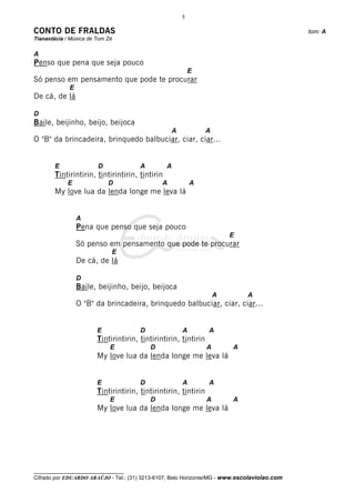 5

CONTO DE FRALDAS                                                                              tom: A
Tianastácia / Música de Tom Zé

A
Penso que pena que seja pouco
                                                           E
Só penso em pensamento que pode te procurar
             E
De cá, de lá

D
Baile, beijinho, beijo, beijoca
                                                   A             A
O "B" da brincadeira, brinquedo balbuciar, ciar, ciar...


        E               D              A         A
        Tintirintirin, tintirintirin, tintirin
             E              D                  A           A
        My love lua da lenda longe me leva lá


                 A
                 Pena que penso que seja pouco
                                                                         E
                 Só penso em pensamento que pode te procurar
                             E
                 De cá, de lá

                 D
                 Baile, beijinho, beijo, beijoca
                                                                     A        A
                 O "B" da brincadeira, brinquedo balbuciar, ciar, ciar...


                        E              D               A         A
                        Tintirintirin, tintirintirin, tintirin
                             E             D                     A       A
                        My love lua da lenda longe me leva lá


                        E              D               A         A
                        Tintirintirin, tintirintirin, tintirin
                             E             D                     A       A
                        My love lua da lenda longe me leva lá




__________________________________
Cifrado por EDUARDO ARAÚJO - Tel.: (31) 3213-6107, Belo Horizonte/MG - www.escolaviolao.com
 