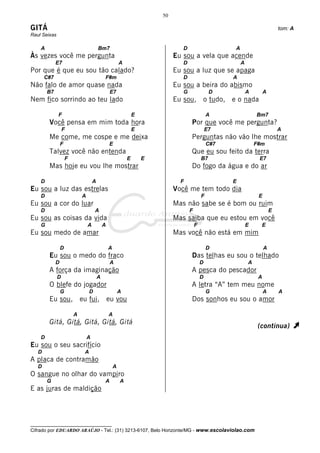 50

GITÁ                                                                                                                            tom: A
Raul Seixas

    A                                    Bm7                                     D                     A
Às vezes você me pergunta                                                     Eu sou a vela que acende
             E7                                          A                       D                         A
Por que é que eu sou tão calado?                                              Eu sou a luz que se apaga
       C#7                                   F#m                                 D                     A
Não falo de amor quase nada                                                   Eu sou a beira do abismo
        B7                                       E7                              G                D            A        A
Nem fico sorrindo ao teu lado                                                 Eu sou, o tudo, e o nada

              F                                                  E                               A                 Bm7
        Você pensa em mim toda hora                                                  Por que você me pergunta?
                  F                                              E                               E7                             A
        Me come, me cospe e me deixa                                                 Perguntas não vão lhe mostrar
                 F                               E                                               C#7               F#m
        Talvez você não entenda                                                      Que eu sou feito da terra
                     F                                       E       E                       B7                     E7
        Mas hoje eu vou lhe mostrar                                                  Do fogo da água e do ar

    D                                A                                          F                      E
Eu sou a luz das estrelas                                                     Você me tem todo dia
    D                        A                                                               F                      E
Eu sou a cor do luar                                                          Mas não sabe se é bom ou ruim
    D                                A                                               F                                      E
Eu sou as coisas da vida                                                      Mas saiba que eu estou em você
    G                            A           A                                           F                     E        E
Eu sou medo de amar                                                           Mas você não está em mim

                 D                               A                                               D                      A
        Eu sou o medo do fraco                                                       Das telhas eu sou o telhado
             D                                   A                                           D                 A
        A força da imaginação                                                        A pesca do pescador
              D                          A                                                   D                      A
        O blefe do jogador                                                           A letra “A” tem meu nome
                 G               D                       A                                       G                      A       A
        Eu sou, eu fui, eu vou                                                       Dos sonhos eu sou o amor

                         A                       A
        Gitá, Gitá, Gitá, Gitá, Gitá
                                                                                                                    (continua)       À
    D                            A
Eu sou o seu sacrifício
   D                         A
A placa de contramão
   D                                                 A
O sangue no olhar do vampiro
        G                                    A           A
E as juras de maldição




__________________________________
Cifrado por EDUARDO ARAÚJO - Tel.: (31) 3213-6107, Belo Horizonte/MG - www.escolaviolao.com
 