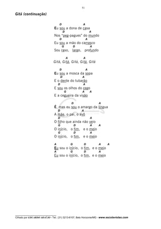 51

Gitá (continuação)

                                     D                       A
                                Eu sou a dona de casa
                                             D                        A
                                Nos “peg-pagues” do mundo
                                     D                            A
                                Eu sou a mão do carrasco
                                         G               D            A
                                Sou raso, largo, profundo

                                                 A            A
                               Gitá, Gitá, Gitá, Gitá, Gitá

                                     D                            A
                                Eu sou a mosca da sopa
                                         D                   A
                                E o dente do tubarão
                                     D                       A
                                E sou os olhos do cego
                                             G               A        A
                                E a cegueira da visão

                                                     D                    A
                                É, mas eu sou o amargo da língua
                                     D                       A
                                A mãe, o pai, o avô
                                     D                                A
                                O filho que ainda não veio
                                     G                   D            A   A
                                O início, o fim, e o meio
                                     G                   D            A
                                O início, o fim, e o meio

                                A                    G           D        A   A
                                Eu sou o início, o fim, e o meio
                                A                    G           D        A
                                Eu sou o início, o fim, e o meio




__________________________________
Cifrado por EDUARDO ARAÚJO - Tel.: (31) 3213-6107, Belo Horizonte/MG - www.escolaviolao.com
 