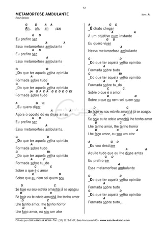 52

METAMORFOSE AMBULANTE                                                                                                     tom: A
Raul Seixas

            G         D           A        A                        A                 G       D
            Ah,       ah,         ah           (2X)                 _É chato chegar
                                                                                          A                       A
                  G       D                                         A um objetivo num instante
Eu prefiro ser                                                                   G        D
                                  A                    A            Eu quero viver
Essa metamorfose ambulante                                                                            A
                  G       D                                         Nessa metamorfose ambulante
Eu prefiro ser
                                  A                                 G                             D
Essa metamorfose ambulante                                          _Do que ter aquela velha opinião
                                                                             A
G                                 D                                 Formada sobre tudo
_Do que ter aquela velha opinião                                    G                             Bb
                A                                                   _Do que ter aquela velha opinião
Formada sobre tudo                                                           A                F
G                                     D                             Formada sobre tu_do
_Do que ter aquela velha opinião                                                  C                       C
                (A    G A C A              G E G E G E)             Sobre o que é o amor
Formada sobre tudo                                                                D                               D
                                                                    Sobre o que eu nem sei quem sou
A                     G       D
_Eu quero dizer                                                         D                                     C
                                           A               A        Se hoje eu sou estrela amanhã já se apagou
Agora o oposto do eu disse antes                                        D                                 C
                  G       D                                         Se hoje eu te odeio amanhã lhe tenho amor
Eu prefiro ser                                                          D                         C
                                  A                                 Lhe tenho amor, lhe tenho horror
Essa metamorfose ambulante.                                             D                     C                       A
                                                                    Lhe faço amor, eu sou um ator
G                                     D
_Do que ter aquela velha opinião                                    A                 G       D
                A
                                                                    _Eu vou desdizer
Formada sobre tudo                                                                                            A             A
G                                     Bb
                                                                    Aquilo tudo que eu lhe disse antes
_Do que ter aquela velha opinião                                              G           D
                A             F
                                                                    Eu prefiro ser
Formada sobre tu_do                                                                               A
                      C                   C
                                                                    Essa metamorfose ambulante
Sobre o que é o amor
                  D                                D
                                                                    G                             D
Sobre que eu nem sei quem sou                                       _Do que ter aquela velha opinião
                                                                             A
    D                                          C
                                                                    Formada sobre tudo
Se hoje eu sou estrela amanhã já se apagou                          G                             D
    D                                     C
                                                                    _Do que ter aquela velha opinião
Se hoje eu te odeio amanhã lhe tenho amor                                    A
     D                                C
                                                                    Formada sobre tudo...
Lhe tenho amor, lhe tenho horror
        D                     C
Lhe faço amor, eu sou um ator
__________________________________
Cifrado por EDUARDO ARAÚJO - Tel.: (31) 3213-6107, Belo Horizonte/MG - www.escolaviolao.com
 