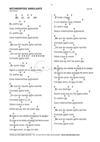 53

METAMORFOSE AMBULANTE                                                                                                 tom: E
Raul Seixas

         D         A           E       E                        E                D        A
         Ah,       ah,         ah          (2X)                 _É chato chegar
                                                                                     E                        E
               D       A                                        A um objetivo num instante
Eu prefiro ser                                                               D        A
                               E                   E            Eu quero viver
Essa metamorfose ambulante                                                                        E
               D       A                                        Nessa metamorfose ambulante
Eu prefiro ser
                               E                                D                             A
Essa metamorfose ambulante                                      _Do que ter aquela velha opinião
                                                                         E
D                                  A                            Formada sobre tudo
_Do que ter aquela velha opinião                                D                             F
              E                                                 _Do que ter aquela velha opinião
Formada sobre tudo                                                       E                C
D                                  A                            Formada sobre tu_do
_Do que ter aquela velha opinião                                              G                       G
              (E   D E G E             D B D B D B)             Sobre o que é o amor
Formada sobre tudo                                                        A                                   A
                                                                Sobre que eu nem sei quem sou
E                  D       A
_Eu quero dizer                                                     A                                     G
                                       E               E        Se hoje eu sou estrela amanhã já se apagou
Agora o oposto do eu disse antes                                    A                                 G
               D       A                                        Se hoje eu te odeio amanhã lhe tenho amor
Eu prefiro ser                                                      A                         G
                               E                                Lhe tenho amor, lhe tenho horror
Essa metamorfose ambulante                                          A                     G                       E
                                                                Lhe faço amor, eu sou um ator
D                                  A
_Do que ter aquela velha opinião                                E                 D       A
              E
                                                                _Eu vou desdizer
Formada sobre tudo                                                                                        E             E
D                                  F
                                                                Aquilo tudo que eu lhe disse antes
_Do que ter aquela velha opinião                                          D          A
              E            C
                                                                Eu prefiro ser
Formada sobre tu_do                                                                           E
                   G                   G
                                                                Essa metamorfose ambulante
Sobre o que é o amor
               A                               A
                                                                D                             A
Sobre que eu nem sei quem sou                                   _Do que ter aquela velha opinião
                                                                         E
    A                                      G
                                                                Formada sobre tudo
Se hoje eu sou estrela amanhã já se apagou                      D                             A
    A                                  G
                                                                _Do que ter aquela velha opinião
Se hoje eu te odeio amanhã lhe tenho amor                                E
     A                             G
                                                                Formada sobre tudo
Lhe tenho amor, lhe tenho horror
     A                     G
Lhe faço amor, eu sou um ator
__________________________________
Cifrado por EDUARDO ARAÚJO - Tel.: (31) 3213-6107, Belo Horizonte/MG - www.escolaviolao.com
 