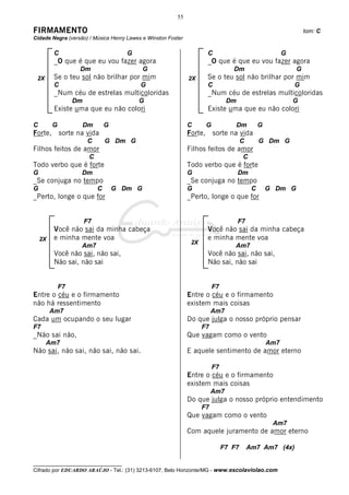 55

FIRMAMENTO                                                                                                         tom: C
Cidade Negra (versão) / Música Henry Lawes e Winston Foster

         C                             G                               C                                   G
         _O que é que eu vou fazer agora                               _O que é que eu vou fazer agora
                   Dm                        G                                     Dm                          G
 2X      Se o teu sol não brilhar por mim                      2X
                                                              2X       Se o teu sol não brilhar por mim
         C                                 G                           C                                       G
         _Num céu de estrelas multicoloridas                           _Num céu de estrelas multicoloridas
                  Dm                       G                                     Dm                            G
         Existe uma que eu não colori                                  Existe uma que eu não colori

C        G             Dm       G                             C        G              Dm         G
Forte,       sorte na vida                                    Forte,       sorte na vida
                       C        G Dm G                                                  C        G Dm G
Filhos feitos de amor                                         Filhos feitos de amor
                        C                                                               C
Todo verbo que é forte                                        Todo verbo que é forte
G                   Dm                                        G                       Dm
_Se conjuga no tempo                                          _Se conjuga no tempo
G                           C       G Dm G                    G                              C       G Dm G
_Perto, longe o que for                                       _Perto, longe o que for


                       F7                                                             F7
         Você não sai da minha cabeça                                  Você não sai da minha cabeça
    2X   e minha mente voa                                             e minha mente voa
                                                               2X
                    Am7                                                             Am7
         Você não sai, não sai,                                        Você não sai, não sai,
         Não sai, não sai                                              Não sai, não sai


             F7                                                            F7
Entre o céu e o firmamento                                    Entre o céu e o firmamento
não há ressentimento                                          existem mais coisas
         Am7                                                             Am7
Cada um ocupando o seu lugar                                  Do que julga o nosso próprio pensar
F7                                                                  F7
_Não sai não,                                                 Que vagam como o vento
      Am7                                                                                            Am7
Não sai, não sai, não sai, não sai.                           E aquele sentimento de amor eterno

                                                                           F7
                                                              Entre o céu e o firmamento
                                                              existem mais coisas
                                                                         Am7
                                                              Do que julga o nosso próprio entendimento
                                                                    F7
                                                              Que vagam como o vento
                                                                                                      Am7
                                                              Com aquele juramento de amor eterno

                                                                                F7 F7       Am7 Am7 (4x)

__________________________________
Cifrado por EDUARDO ARAÚJO - Tel.: (31) 3213-6107, Belo Horizonte/MG - www.escolaviolao.com
 