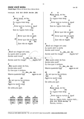 58

ONDE VOCÊ MORA                                                                                                   tom: G
Cidade Negra / Música de Nando Reis e Marisa Monte

Introdução: G G D D C9 C9 Am Am (2X)                                      G             D
                                                                      Amor igual ao teu
        G                      D                                               C9                 Am
        _Amor igual ao teu                                            Eu nunca mais terei
                 C9                 Am                                G                                 D
        Eu nunca mais terei                                           _Amor que eu nunca vi igual
        G                                 D                                             C9              Am
        _Amor que eu nunca vi igual                                   Que eu nunca mais verei
                          C9              Am
        Que eu nunca mais verei                                                                          G
                                                                                Amor que não se pede
                                           G                                                             D
                                                                          2X
                  Amor que não se pede                                          Amor que não se mede
                                           D                                                       C9           Am
            2X
                  Amor que não se mede                                          Que não se repete
                                     C9        Am
                  Que não se repete                             D
                                                                _Você vai chegar em casa
                                                                eu quero abrir a porta
D                                                               Aonde você mora?
_Você vai chegar em casa,                                                                    C___Bm__Am Am
eu quero abrir a porta                                          Aonde você foi morar?                       Aonde foi?
Aonde você mora?
                               C___Bm__Am Am                    D
Aonde você foi morar?                         Aonde foi?        _Não quero estar de fora
                                                                aonde esta você?
D                                                               Eu tive que ir embora
_Não quero estar de fora,                                                                    C___Bm__Am Am
aonde esta você?                                                Mesmo querendo ficar                    agora eu sei
Eu tive que ir embora
                               C___Bm__Am Am                    E9                      E9
Mesmo querendo ficar                      agora eu sei          _Eu sei que eu fui embora
                                                                Eb9                          D9
E9                        E9                                    Agora eu quero você
_Eu sei que eu fui embora                                                           G
 Eb9                           D9                               De volta pra mim
Agora eu quero você
                      G                                                   G             D
De volta pra mim                                                      Amor igual ao teu
                                                                               C9                 Am
                                                                      Eu nunca mais terei
                                                                      G                                 D
                                                                      _Amor que eu nunca vi igual
                                                                                        C9             Am
                                                                      Que eu nunca mais, nunca mais...
                                                                      (G G D D C9 C9 Am Am)                 G
                                                                      Nunca, nunca...



__________________________________
Cifrado por EDUARDO ARAÚJO - Tel.: (31) 3213-6107, Belo Horizonte/MG - www.escolaviolao.com
 