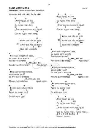 59

ONDE VOCÊ MORA                                                                                                tom: D
Cidade Negra / Música de Nando Reis e Marisa Monte

Introdução: D D A A G G Em Em (2X)                                    D            A
                                                                  Amor igual ao teu
        D                    A                                             G                Em
        _Amor igual ao teu                                        Eu nunca mais terei
                 G                Em                              D                              A
        Eu nunca mais terei                                       _Amor que eu nunca vi igual
        D                              A                                           G             Em
        _Amor que eu nunca vi igual                               Que eu nunca mais verei
                         G             Em
        Que eu nunca mais verei                                                                      D
                                                                               Amor que não se pede
                                       D                                                             A
                     Amor que não se pede                             2X       Amor que não se mede
                                           A                                                 G           Em
            2X
                     Amor que não se mede                                      Que não se repete
                                   G           Em
                     Que não se repete                       A
                                                             _Você vai chegar em casa,
A                                                            eu quero abrir a porta
_Você vai chegar em casa,                                    Aonde você mora?
eu quero abrir a porta                                                                 G__F#m__Em Em
Aonde você mora?                                             Aonde você foi morar?                   Aonde foi?
                             G__F#m__Em Em
Aonde você foi morar?                      Aonde foi?        A
                                                             _Não quero estar de fora,
A                                                            aonde esta você?
_Não quero estar de fora,                                    Eu tive que ir embora
aonde esta você?                                                                       G__F#m__Em Em
Eu tive que ir embora                                        Mesmo querendo ficar                    agora eu sei
                             G__F#m__Em Em
Mesmo querendo ficar                   agora eu sei          B                     B
                                                             _Eu sei que eu fui embora
B                        B                                   Bb                        A
_Eu sei que eu fui embora                                    Agora eu quero você
 Bb                          A                                                 D
Agora eu quero você                                          De volta pra mim
                     D
De volta pra mim                                                      D            A
                                                                  Amor igual ao teu
                                                                           G                Em
                                                                  Eu nunca mais terei
                                                                  D                              A
                                                                  _Amor que eu nunca vi igual
                                                                                   G             Em
                                                                  Que eu nunca mais, nunca mais...
                                                                  (D D A A G G Em Em)            D
                                                                  Nunca, nunca...



__________________________________
Cifrado por EDUARDO ARAÚJO - Tel.: (31) 3213-6107, Belo Horizonte/MG - www.escolaviolao.com
 