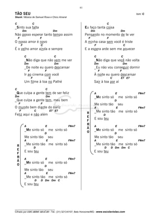 61

TÃO SEU                                                                                                tom: C
Skank / Música de Samuel Rosa e Chico Amaral

C                   C                                                            C
_Sinto sua falta                                              Eu faço tanta coisa
         Dm                             Dm                          Dm                        Dm
Não posso esperar tanto tempo assim                           Pensando no momento de te ver
    F                       F                                   F                F
O nosso amor é novo                                           A minha casa sem você é triste
        F                   C                                        F                             C
É o velho amor ainda e sempre                                 E a espera arde sem me aquecer

            C                             C                          C                        C
            _Não diga que não vem me ver                             _Não diga que você não volta
            Dm                            Dm                         Dm                           Dm
            _De noite eu quero descansar                             _Eu não vou conseguir dormir
                F               F                                        F                    F
            Ir ao cinema com você                                    À noite eu quero descansar
                    F               C                                                C        E7 E7
            Um filme à toa no Pathé                                  Sair à toa por aí

C                               C
_Que culpa a gente tem de ser feliz                                  A                   E                 F#m7
Dm                              Dm                                   _Me sinto só            me sinto só
_Que culpa a gente tem, meu bem                                                          D
    F                       F                                        Me sinto tão            seu
O mundo bem diante do nariz                                          A                   E                 F#m7
     F                  C           E7 E7                            _Me sinto tão me sinto só
Feliz aqui e não além                                          R
                                                                             D
                                                               E
                                                                     E sou teu
                                                               F
                                                               R
            A                   E                 F#m7               A                   E                 F#m7
                                                               Ã
            _Me sinto só            me sinto só                      _Me sinto só            me sinto só
                                D
                                                               O                         D
            Me sinto tão            seu                              Me sinto tão            seu
            A                   E                 F#m7               A                   E                 F#m7

    R       _Me sinto tão me sinto só                                _Me sinto tão me sinto só
                        D                                                    D       D Dm Dm C
    E
            E sou teu                                                E sou teu
    F
    R
            A                   E                 F#m7
    Ã
            _Me sinto só            me sinto só
    O                           D
            Me sinto tão            seu
            A                   E                 F#m7
            _Me sinto tão me sinto só
                        D   D Dm Dm C
            E sou teu




__________________________________
Cifrado por EDUARDO ARAÚJO - Tel.: (31) 3213-6107, Belo Horizonte/MG - www.escolaviolao.com
 