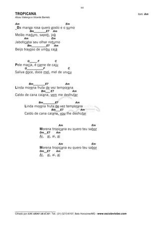 64

TROPICANA                                                                                     tom: Am
Alceu Valença e Vicente Barreto

Am                                           Em
_Da manga rosa quero gosto e o sumo
             Bm_________E7        Am
Melão maduro, sapoti, joá
       Am                         Em
Jaboticaba seu olhar noturno
          Bm___________E7          Am
Beijo travoso de umbu cajá


          G_____ F                  C
Pele macia, é carne de caju
        G___________F                         C
Saliva doce, doce mel, mel de uruçu


            Bm________E7                     Am
Linda morena fruta de vez temporana
                       Bm___ E7                   Am
Caldo de cana caiana, vem me desfrutar

                     Bm________E7                  Am
        Linda morena fruta de vez temporana
                                  Bm___E7               Am
        Caldo de cana caiana, vou lhe desfrutar


                                        Am                    Em
                     Morena tropicana eu quero teu sabor
                     Dm__E7            Am
                     Ai, ai, ai, ai

                                        Am                    Em
                     Morena tropicana eu quero teu sabor
                     Dm__E7            Am
                     Ai, ai, ai, ai




__________________________________
Cifrado por EDUARDO ARAÚJO - Tel.: (31) 3213-6107, Belo Horizonte/MG - www.escolaviolao.com
 