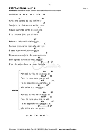 66

ESPERANDO NA JANELA                                                                           tom: D
Gilberto Gil / Música de Targino Gondim, Manuca e Raimundinho do Acordeom

Introdução: D      A7 A7     D D       A7 A7      D

             D                                  A7
Ainda me lembro do seu caminhar
                                                  D
Seu jeito de olhar eu me lembro bem
                                           A7
Fiquei querendo sentir o seu cheiro
                                           D
É da daquele jeito que ela tem

                                     A7
O tempo todo eu fico feito tonto
                                                     D
Sempre procurando mais ela não vem
                                     A7
E esse aperto no fundo do peito
                                                         D
Desses que o sujeito não pode agüentar
                                           A7
Esse aperto aumenta o meu desejo
                                                D_____G            D
E eu não vejo a hora de poder lhe falar


                                                  Em               A7
                 Por isso eu vou na casa dela ai
                                                F#m7           B7
                 Falar do meu amor pra ela vai
                                                Em                 A7
                 Ta me esperando na janela ai ai
                                           D             B7
                 Não sei se vou me segurar
   Refrão
                                                  Em               A7
                 Por isso eu vou na casa dela ai
                                                F#m7           B7
                 Falar do meu amor pra ela vai
                                                Em                 A7
                 Ta me esperando na janela ai ai
                                           D________G D
                 Não sei se vou me segurar


                        A7 A7        D D       A7 A7     D




__________________________________
Cifrado por EDUARDO ARAÚJO - Tel.: (31) 3213-6107, Belo Horizonte/MG - www.escolaviolao.com
 