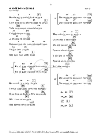 69

O XOTE DAS MENINAS                                                                                       tom: C
Luiz Gonzaga

              C                F             C                                  Dm              E7          Am
Mandacaru quando fulorá na seca                                   2X
                                                                       Ela só quer só pensa em namorar
         Gm                             C7             F                        Dm              E7          Am
E um sinal que a chuva chega no sertão                                 Ela só quer só pensa em namorar
          Fm                                 Em
Toda menina que enjoa da boneca
    Am                    Dm                                               Dm              G7        C
É sinal de que o amor                                            Mas o doutor nem e x a m i n a
         G7                   C                                                             E7
Já chegou no coração                                             Chamando o pai do lado
           F                        Fm            Em                                       Am
Meia comprida não quer mais sapato baixo                         Lhe diz logo em surdina
   Am                    Dm                                                           E7
Vestido bem cintado                                              Que o mal é da idade
               G7                       C
                                                                                      Am
Não quer mais vestir gibão                                       E que pra tal menina
                                                                                      E7
                                                                 Não há um só remédio
                    Dm             E7                  Am                       Am

 2X
         Ela só quer só pensa em namorar                         Em toda medicina
                    Dm             E7                  Am
         Ela só quer só pensa em namorar
                                                                                Dm              E7          Am

                                                                  2X
                                                                       Ela só quer só pensa em namorar
                  Dm          G7        C                                       Dm              E7          Am
De manhã cedo já ta pintada                                            Ela só quer só pensa em namorar
                    E7                            Am
Só vive suspirando sonhando acordada
                          E7                      Am                                   C
                                                                         Dm__G7
O pai leva ao doutor a filha adoentada
                          E7                                             Dm__E7       Am
Não come nem estuda
                                                                         G7       C
                                   Am
Não dorme nem quer nada                                                  D7__G7        C




__________________________________
Cifrado por EDUARDO ARAÚJO - Tel.: (31) 3213-6107, Belo Horizonte/MG - www.escolaviolao.com
 