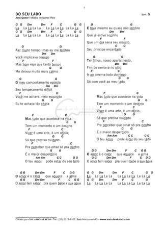 7

DO SEU LADO                                                                                                                                       tom: G
Jota Quest / Música de Nando Reis

G G           Dm          Dm        F               C               G    G            G                                           G
La       La La La La           La La La La La La La                              E hoje mesmo eu quase não lembro
G G           Dm          Dm        F               C               G    G                               Dm           Dm
La       La La La La           La La La La La La La                              Que já estive sozinho
                                                                                                F                         F
                                                                                 Que um dia seria seu marido,
         G                                      G                                                             G           G
Faz muito tempo, mas eu me lembro                                                Seu príncipe encantado
                          Dm        Dm
Você implicava comigo                                                                     G                           G
         F                           F                                           Ter filhos, nosso apartamento,
Mas hoje vejo que tanto tempo                                                                                 Dm       Dm
                                 G              G                                Fim de semana no sítio
Me deixou muito mais calmo                                                            F                           C
                                                                                 Ir ao cinema todo domingo
     G                                   G                                                                        G           G
O meu comportamento egoísta                                                      Só com você ao meu lado
                               Dm       Dm
Seu temperamento difícil
     F                                      C                                                       F                                     C
Você me achava meio esquisito                                                                 Mas tudo que acontece na vida
                          G         G                                                                                                         G       G
Eu te achava tão chata                                                                        Tem um momento e um destino
                                                                                                F                                     C
                                                                                              Viver é uma arte, é um ofício,
                   F                                    C                                                                 G           G
             Mas tudo que acontece na vida                                                    Só que precisa cuidado
                                                            G       G                               F                                             C
             Tem um momento e um destino                                                      Pra perceber que olhar só pra dentro
               F                                    C                                                                 G           G
             Viver é uma arte, é um ofício,                                                   É o maior desperdício
                                     G              G                                                   Am Am                  CC                     GG
             Só que precisa cuidado                                                           O teu amor          pode estar do seu lado
                   F                                            C
             Pra perceber que olhar só pra dentro
                                 G              G                                     GG                Dm Dm              F              C       GG
             É o maior desperdício                                               O amor é o calor               que aquece                    a alma
                       Am Am                CC                      GG                GG                Dm Dm                     F            C      GG
             O teu amor        pode estar do seu lado                            O amor tem sabor pra quem bebe a sua água


     GG                Dm Dm            F               C       GG               G G           Dm          Dm          F              C               G    G
O amor é o calor               que aquece                   a alma               La       La La La La             La La La La La La La
     GG                Dm Dm                    F            C      GG           G G           Dm          Dm          F              C               G
O amor tem sabor pra quem bebe a sua água                                        La       La La La La             La La La La La La La




__________________________________
Cifrado por EDUARDO ARAÚJO - Tel.: (31) 3213-6107, Belo Horizonte/MG - www.escolaviolao.com
 