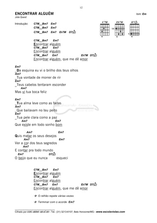 12

ENCONTRAR ALGUÉM                                                                                  tom: Em
Jota Quest

Introdução:        C7M__Bm7    Em7
                   C7M__Bm7    Em7
                                                     9
                   C7M__Bm7    Em7      Eb7M     D7(4 )
                                                                                              V


                   C7M__Bm7      Em7
                   Encontrar alguém
                   C7M__Bm7      Em7
                   Encontrar alguém
                                                                   9
                   C7M__Bm7      Em7                      Eb7M D7(4 )
                   Encontrar alguém, que me dê amor

Em7
_Da esquina eu vi o brilho dos teus olhos
Am7
_Tua vontade de morrer de rir
Em7
_Teus cabelos tentaram esconder
      Am7
Mas vi tua boca feliz

Em7
_Tua alma leve como as fadas
Am7
_Que bailavam no teu peito
Em7
_Tua pele clara como a paz
      Am7                             Em7
Que existe em todo sonho bom

             Am7                        Em7
Quis matar os seus desejos
        Am7                             Em7
Ver a cor dos teus segredos
       Am7
E contar pra todo mundo
                                  9
  Em7                         D7(4 )
O beijo que eu nunca                   esqueci


                   C7M__Bm7      Em7
                   Encontrar alguém
                   C7M__Bm7      Em7
                   Encontrar alguém
                                                                   9
                   C7M__Bm7      Em7                      Eb7M D7(4 )
                   Encontrar alguém, que me dê amor

                     O refrão repete várias vezes

                     Terminar com o acorde Em7

__________________________________
Cifrado por EDUARDO ARAÚJO - Tel.: (31) 3213-6107, Belo Horizonte/MG - www.escolaviolao.com
 