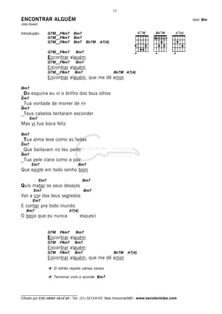 13

ENCONTRAR ALGUÉM                                                                              tom: Bm
Jota Quest

Introdução:        G7M__F#m7    Bm7
                   G7M__F#m7    Bm7
                   G7M__F#m7    Bm7    Bb7M    A7(4)

                   G7M__F#m7     Bm7
                   Encontrar alguém
                   G7M__F#m7     Bm7
                   Encontrar alguém
                   G7M__F#m7    Bm7                    Bb7M A7(4)
                   Encontrar alguém, que me dê amor

Bm7
_Da esquina eu vi o brilho dos teus olhos
Em7
_Tua vontade de morrer de rir
Bm7
_Teus cabelos tentaram esconder
      Em7
Mas vi tua boca feliz

Bm7
_Tua alma leve como as fadas
Em7
_Que bailavam no teu peito
Bm7
_Tua pele clara como a paz
      Em7                            Bm7
Que existe em todo sonho bom

             Em7                      Bm7
Quis matar os seus desejos
       Em7                            Bm7
Ver a cor dos teus segredos
       Em7
E contar pra todo mundo
   Bm7                       A7(4)
O beijo que eu nunca                 esqueci


                   G7M   F#m7    Bm7
                   Encontrar alguém
                   G7M   F#m7   Bm7
                   Encontrar alguém
                   G7M   F#m7   Bm7                    Bb7M   A7(4)
                   Encontrar alguém, que me dê amor

                     O refrão repete várias vezes

                     Terminar com o acorde Bm7



__________________________________
Cifrado por EDUARDO ARAÚJO - Tel.: (31) 3213-6107, Belo Horizonte/MG - www.escolaviolao.com
 