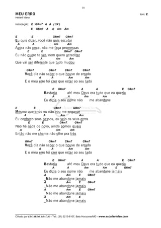 18

MEU ERRO                                                                                                                 tom: E
Hebert Viana

Introdução: E G#m7 A A ( 3X )
                     E       G#m7         A    A     Am   Am

E                    E                          G#m7          G#m7
Eu quis dizer, você não quis escutar
    A                A                             Am          Am
Agora não peça, não me faça promessas
                E                 E                       G#m7          G#m7
Eu não quero te ver, nem quero acreditar
                 A                A                 Am             Am
Que vai ser diferente que tudo mudou

                G#m7                          G#m7        C#m7                 C#m7
            Você diz não saber o que houve de errado
                              A                A               Am                  Am
            E o meu erro foi crer que estar ao seu lado

                                                E    G#m7                     A            A                 E    G#m7
                                      Bastaria                 ah! meu Deus era tudo que eu queria
                                               A               A                  Am           Am
                                      Eu dizia o seu nome não                           me abandone

E                        E                         G#m7              G#m7
Mesmo querendo eu não vou me enganar
            A                         A                  Am               Am
Eu conheço seus passos, eu vejo os seus erros
                E                 E                     G#m7            G#m7
Não há nada de novo, ainda somos iguais
        A                     A                     Am             Am
Então não me chame não olhe pra trás

            G#m7                              G#m7        C#m7                 C#m7
            Você diz não saber o que houve de errado
                              A                A               Am                  Am
            E o meu erro foi crer que estar ao seu lado

                                                E    G#m7                     A            A                 E    G#m7
                                      Bastaria                 ah! meu Deus era tudo que eu queria
                                               A               A                  Am           Am     E          G#m7
                                      Eu dizia o seu nome não                           me abandone jamais
                                      A                       Am          E         G#m7
                                      _Não me abandone jamais
                                      A                       Am          E         G#m7
                                      _Não me abandone jamais
                                      A                       Am          E         G#m7
                                      _Não me abandone jamais
                                      A                       Am          E
                                      _Não me abandone jamais


__________________________________
Cifrado por EDUARDO ARAÚJO - Tel.: (31) 3213-6107, Belo Horizonte/MG - www.escolaviolao.com
 