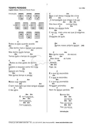 2

TEMPO PERDIDO                                                                                             tom: Em
Legião Urbana / Música de Renato Russo

Introdução:                                               C                           Am
                                                          Veja o sol dessa manhã tão cinza
                                                          Bm              Em                          C
                                                          _A tempestade que chega é da cor
                                                                                 Am        Bm Em
                                                          Dos teus olhos              castanhos
                                                                          C                 Am
                                                          Então me abraça forte
                                                                   Bm                                     Em
                                                          E me diz mais uma vez que já estamos
                                                               C              Am
                                                          Distantes de tudo

              C                          Am
Todos os dias quando acordo                                         Bm                           Em
Bm                          Em                                      Temos nosso próprio tempo                  (3X)
_Não tenho mais o tempo que passou
                  C               Am
Mas tenho muito tempo                                          C                   Am
        Bm                        Em                      Não tenho medo                do escuro
Temos todo o tempo do mundo                               Bm               Em
                                                          _Mas deixe               as luzes
C                      Am                                 C              Am
_Todos os dias antes de dormir,                           _Acesas
Bm                                       Em                   Bm Em
Lembro e esqueço como foi o dia                           Ago ra
C                      Am
Sempre em frente                                                     C
     Bm                          Em                       E o que foi escondido
Não temos tempo a perder                                       Am
                                                          É o que se escondeu
              C              Am                                      Bm
Nosso suor sagrado                                        E o que foi prometido
                  Bm                          Em               Em
É bem mais belo que esse sangue amargo                    Ninguém prometeu
       C          Am                                                 C                        Am
E tão sério                                               Nem foi tempo perdido

                            Bm    Em                                          Somos tão
                  E selvagem,                                                      Bm      Em
                       Bm    Em                                                    jovens
                  Selvagem,                                                        Bm      Em
                       Bm Em                                                  Tão j o v e n s
                  Selvagem,                                                        Bm Em
                                                                              Tão j o v e n s

                                                                              Introdução




__________________________________
Cifrado por EDUARDO ARAÚJO - Tel.: (31) 3213-6107, Belo Horizonte/MG - www.escolaviolao.com
 
