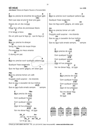 20

SÓ HOJE                                                                                                                     tom: E/G
Jota Quest / Música de Rogério Flausino e Fernanda Mello

E                                                              B         G                                                      D
Hoje eu preciso te encontrar de qualquer jeito                           Hoje eu preciso ouvir qualquer palavra tua
                                                  C#m
Nem que seja só pra te levar pra casa                                    Qualquer frase exagerada
                               A                                                             Em                            C9
Depois de um dia normal                                                  Que me faça sentir alegria, em estar vivo
    E
Olhar teus olhos de promessas fáceis                                     Am
              B                                                          Hoje eu preciso tomar um café
E te beijar a boca                                                           D
                                   C#m                         A         Ouvindo você suspirar - me dizendo
De um jeito que te faça rir, que te faça rir                                      Am
                                                                         Que eu sou o causador da tua insônia
F#m                                                                                                                    9
                                                                                  D                                D7(4 )
Hoje eu preciso te abraçar                                               Que eu faço tudo errado sempre,                    sempre
        B7
Sentir teu cheiro de roupa limpa
                 F#m
                                                                                 G                    Am
Pra esquecer os meus anseios                                                     Hoje preciso de você
             B7
                                                                                                   D
E dormir em paz                                                                  Com qualquer humor
                                                                                                  G7M
E                                                              B                 Com qualquer sorriso
Hoje eu preciso ouvir qualquer palavra tua                                       G                Am
                                                                                 Hoje só tua presença
Qualquer frase exagerada                                                                          D            G
                            C#m                            A                     Vai me deixar feliz, só hoje
Que me faça sentir alegria, em estar vivo

F#m
                                                                                       G                       Am
Hoje eu preciso tomar um café                                                          Hoje preciso de você
    B7
                                                                                                               D
Ouvindo você suspirar - me dizendo                                                     Com qualquer humor
             F#m
                                                                                                           G7M
Que eu sou o causador da tua insônia                                                   Com qualquer sorriso
                                                      9
              B7                                  B7(4 )                               G                   Am
Que eu faço tudo errado sempre                             sempre                      Hoje só tua presença
                                                                                                           D
             E                      F#m                                                Vai me deixar feliz
             Hoje preciso de você                                                          Cm     G7M
                                           9
                                   B7(4 )                                              Só hoje
             Com qualquer humor
                                   E
             Com qualquer sorriso
             E                 F#m
             Hoje só tua presença
                                       9
                               B7(4 )           Am
             Vai me deixar feliz, só hoje

                       D4__D                     Am                                                        V
                       _La ra, na na ra na...
                            D4__D              Am D4__D
                       La ra na na...
__________________________________
Cifrado por EDUARDO ARAÚJO - Tel.: (31) 3213-6107, Belo Horizonte/MG - www.escolaviolao.com
 